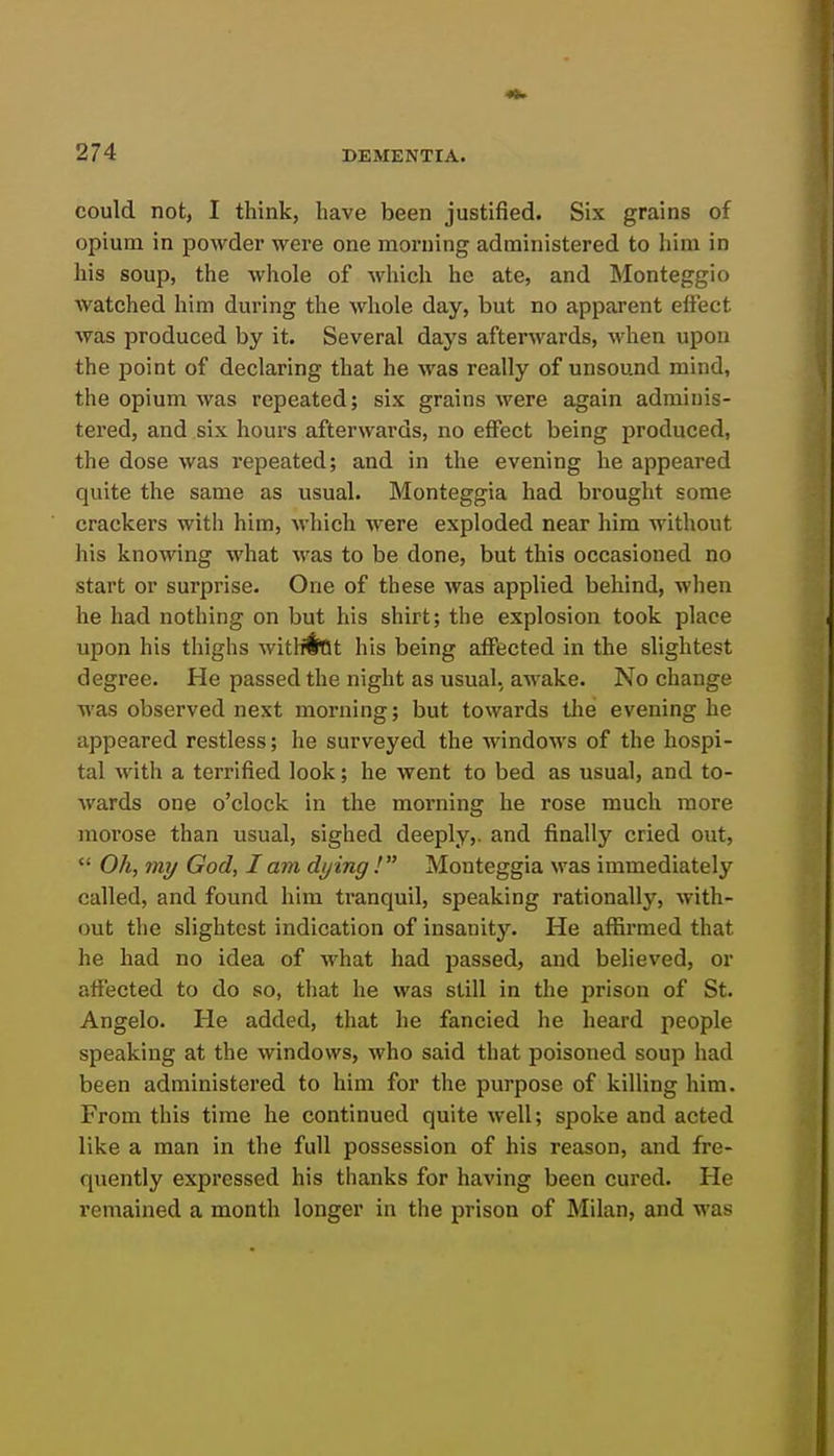 could not, I think, have been justified. Six grains of opium in powder were one morning administered to him in his soup, the whole of which he ate, and Monteggio watched him during the whole day, but no apparent effect was produced by it. Several days afterwards, when upon the point of declaring that he was really of unsound mind, the opium was repeated; six grains were again adminis- tered, and six hours afterwards, no effect being produced, the dose was repeated; and in the evening he appeared quite the same as usual. Monteggia had brought some crackers with him, which were exploded near him without his knowing what was to be done, but this occasioned no start or surprise. One of these was applied behind, when he had nothing on but his shirt; the explosion took place upon his thighs witHiftt his being affected in the slightest degree. He passed the night as usual, awake. No change was observed next morning; but towards tlie evening he appeared restless; he surveyed the windows of the hospi- tal with a terrified look; he went to bed as usual, and to- Avards one o'clock in the morning he rose much more morose than usual, sighed deeply,, and finally cried out,  Oh, my God, I am dying ! Monteggia was immediately called, and found him tranquil, speaking rationally, with- out the slightest indication of insanity. He affirmed that he had no idea of what had passed, and believed, or affected to do so, that he was still in the prison of St. Angelo. He added, that he fancied he heard people speaking at the windows, who said that poisoned soup had been administered to him for the purpose of killing him. From this time he continued quite well; spoke and acted like a man in the full possession of his reason, and fre- quently expressed his thanks for having been cured. He remained a month longer in the prison of Milan, and was