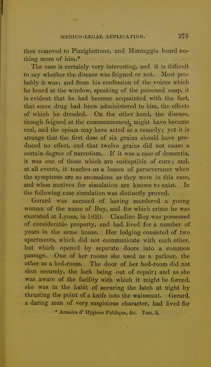 then removed to Pizzighettone, and Mouteggia heard no- thing more of him.* The case is certainly very interesting, and it is difficult to say whether the disease was feigned or not. Most pro- bably it was; and from his confession of the voices which he heard at the window, speaking of the poisoned soup, it is evident that he had become acquainted with the fact, that some drug had been administered to him, the effects of which he dreaded. On the other hand, the disease, though feigned at the commencement^ might have become real, and the opium may have acted as a remedy; yet it is strange that the first dose of six grains should have pro- duced no effect, and that twelve grains did not cause a certain degree of narcotism. If it was a case of dementia, it was one of those which are susceptible of cure; and, at all events, it teaches us a lesson of perseverance when the symptoms are so anomalous as they were in this case, and when motives for simulation are known to exist. In the following case simulation was distinctly proved. Gerard was accused of having murdered a young woman of the name of Buy, and for which crime he was executed at Lyons, in 1829. Claudine Buy was possessed of considerable property, and had lived for a number of years in the same house. Her lodging consisted of two apartments, which did not communicate with each other, but which opened by separate doors into a common passage. One of her rooms she used as a parlour, the other as a bed-room. The door of her bed-room did not shut securely, the lock being out of repair; and as she was aware of the facility with which it might be forced, she was in the habit of securing the latch at night by thrusting the point of a knife into the wainscoat. Gerard, a daring man of very suspicious character, had lived for