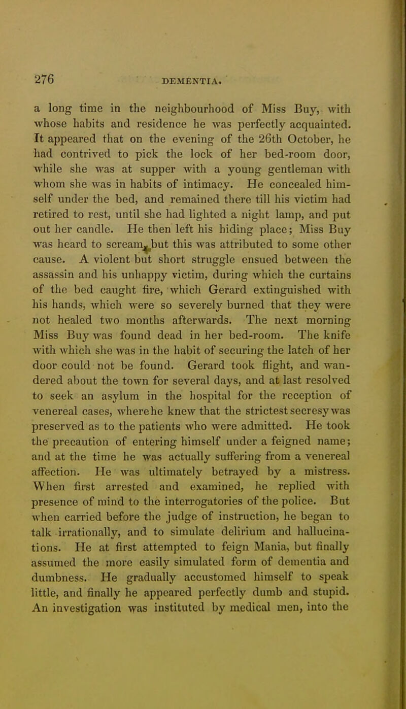 a long time in the neighbourhood of Miss Buy, with whose habits and residence he was perfectly acquainted. It appeared that on the evening of the 26th October, he had contrived to pick the lock of her bed-room door, while she was at supper with a young gentleman with whom she was in habits of intimacy. He concealed him- self under the bed, and remained there till his victim had retired to rest, until she had lighted a night lamp, and put out her candle. He then left his hiding place; Miss Buy was heard to scream^but this was attributed to some other cause. A violent but short struggle ensued between the assassin and his unhappy victim, during which the curtains of the bed caught fire, which Gerard extinguished with his hands, which were so severely burned that they were not healed two months afterwards. The next morning Miss Buy was found dead in her bed-room. The knife with which she was in the habit of securing the latch of her door could not be found. Gerard took flight, and wan- dered about the town for several days, and at last resolved to seek an asylum in the hospital for the reception of venereal cases, wherehe knew that the strictest secresy was preserved as to the patients who were admitted. He took the precaution of entering himself under a feigned name; and at the time he was actually suffering from a venereal affection. He was ultimately betrayed by a mistress. When first arrested and examined, he replied with presence of mind to the interrogatories of the police. But when carried before the judge of instruction, he began to talk irrationally, and to simulate delirium and hallucina- tions. He at first attempted to feign Mania, but finally assumed the more easily simulated form of dementia and dumbness. He gradually accustomed himself to speak little, and finally he appeared perfectly dumb and stupid. An investigation was instituted by medical men, into the