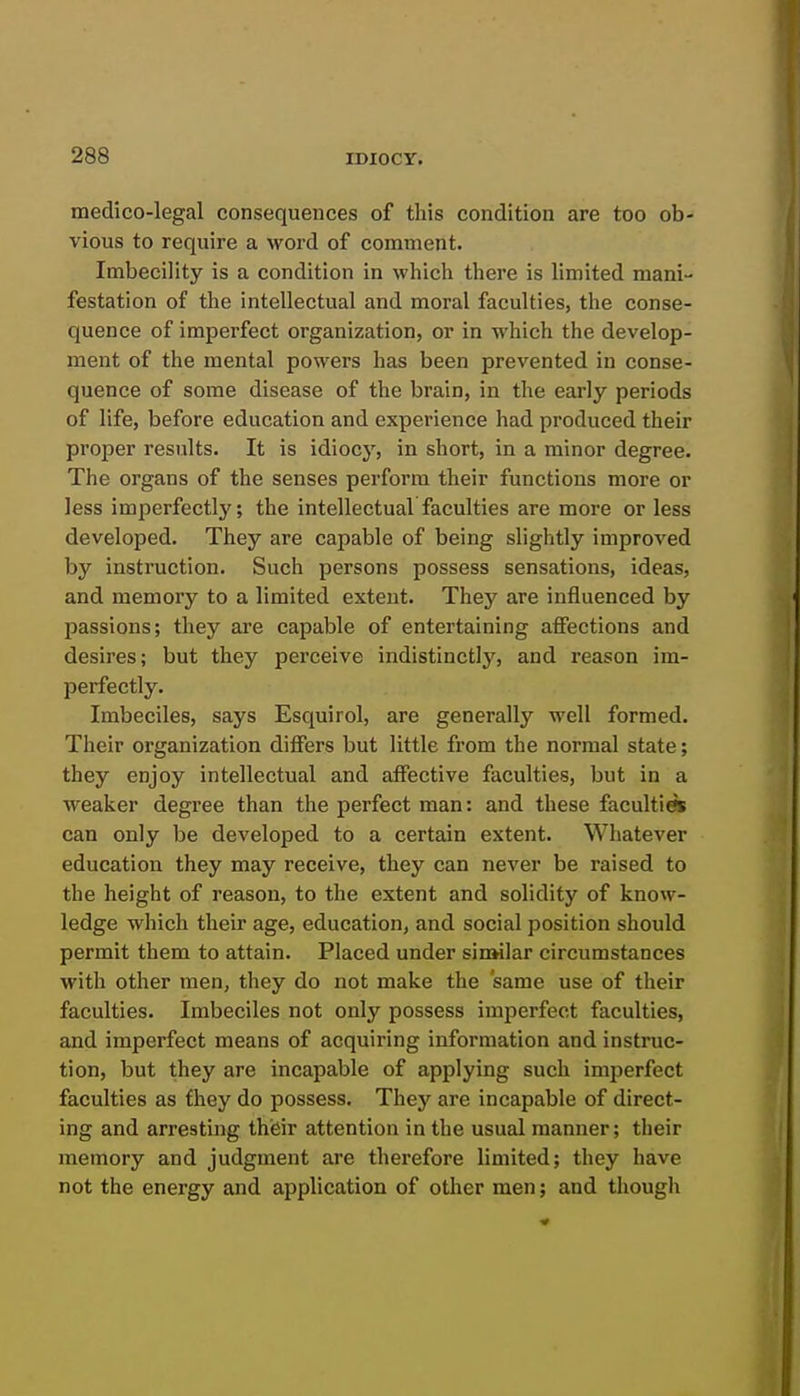 medico-legal consequences of this condition are too ob- vious to require a word of comment. Imbecility is a condition in whicli there is limited mani- festation of the intellectual and moral faculties, the conse- quence of imperfect organization, or in which the develop- ment of the mental powers has been prevented in conse- quence of some disease of the brain, in the early periods of life, before education and experience had produced their proper results. It is idiocy, in short, in a minor degree. The organs of the senses perform their functions more or less imperfectly; the intellectual faculties are more or less developed. They are capable of being slightly improved by instruction. Such persons possess sensations, ideas, and memory to a limited extent. They are influenced by passions; they are capable of entertaining affections and desires; but they perceive indistinctly, and reason im- perfectly. Imbeciles, says Esquirol, are generally well formed. Their organization differs but little from the normal state; they enjoy intellectual and affective faculties, but in a weaker degree than the perfect man: and these faculties can only be developed to a certain extent. Whatever education they may receive, they can never be raised to the height of reason, to the extent and solidity of know- ledge which their age, education, and social position should permit them to attain. Placed under sinsilar circumstances with other men, they do not make the same use of their faculties. Imbeciles not only possess imperfect faculties, and imperfect means of acquiring information and instruc- tion, but they are incapable of applying such imperfect faculties as £hey do possess. They are incapable of direct- ing and arresting thisir attention in the usual manner; their memory and judgment are therefore limited; they have not the energy and application of other men; and though