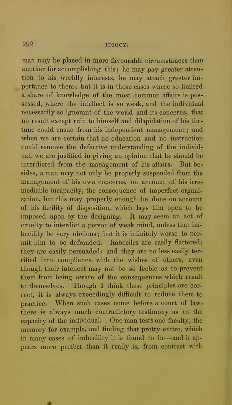 man may be placed in more favourable circumstances than another for accomplishing this; he may pay greater atten- tion to his worldly interests, he may attach greater im- portance to them; but it is in those cases where so limited a share of knowledge of the most common affairs is pos- sessed, where the intellect is so weak, and the individual necessarily so ignorant of the world and its concerns, that no result except ruin to himself and dilapidation of his for- tune could ensue from his independent management; and when we are certain that no education and no instruction could remove the defective understanding of the individ- ual, we are justified in giving an opinion that he should be interdicted from the management of his affairs. But be- sides, a man may not only be properly suspended from the management of his own concerns, on account of his irre- mediable incapacity, the consequence of imperfect organi- zation, but this may properly enough be done on account of his facility of disposition, which lays him open to be imposed upon by the designing, It may seem an act of cruelty to interdict a person of weak mind, unless that im- becility be very obvious; but it is infinitely worse to per- mit him to be defrauded. Imbeciles are easily flattered; they are easily persuaded; and they are no less easily ter- rified into compliance with the wishes of others, even though their intellect may not be so feeble as to prevent them from being aware of the consequences which result to themselves. Though I think these principles are cor- rect, it is always exceedingly difficult to reduce them to practice. When such cases come before a court of law> there is always much contradictory testimony as to the capacity of the individual. One man tests one faculty, the memory for example, and finding that pretty entire, which in many cases of imbecility it is found to be—and it ap- pears more perfect than it really is, from contrast with