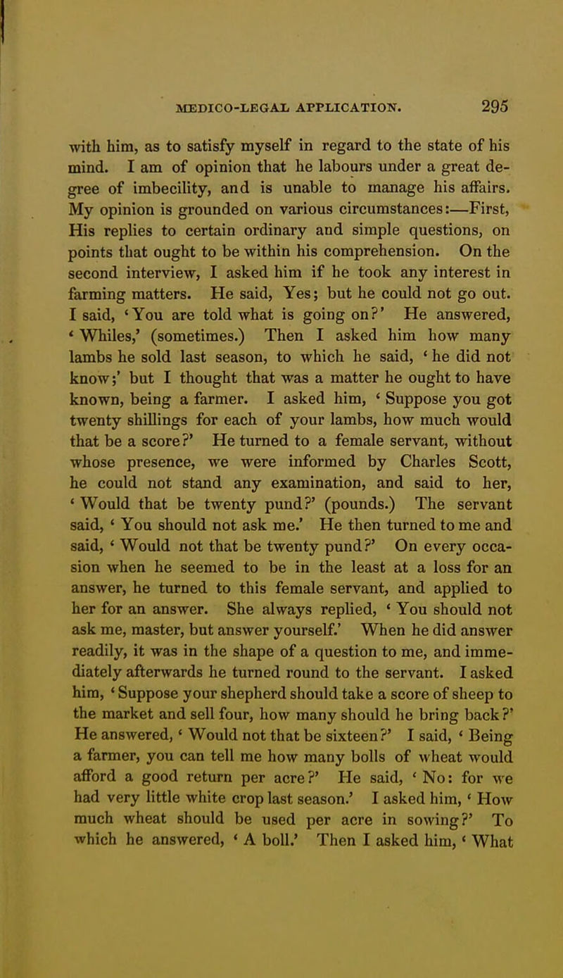 with him, as to satisfy myself in regard to the state of his mind. I am of opinion that he labours under a great de- gree of imbecility, and is unable to manage his affairs. My opinion is grounded on various circumstances:—First, His replies to certain ordinary and simple questions, on points that ought to be within his comprehension. On the second interview, I asked him if he took any interest in farming matters. He said, Yes; but he could not go out. I said, ' You are told what is going on ?' He answered, * Whiles,' (sometimes.) Then I asked him how many lambs he sold last season, to which he said, ' he did not know;' but I thought that was a matter he ought to have known, being a farmer. I asked him, < Suppose you got twenty shillings for each of your lambs, how much would that be a score?' He turned to a female servant, without whose presence, we were informed by Charles Scott, he could not stand any examination, and said to her, * Would that be twenty pund?' (pounds.) The servant said, ' You should not ask me.' He then turned to me and said, ' Would not that be twenty pund?' On every occa- sion when he seemed to be in the least at a loss for an answer, he turned to this female servant, and applied to her for an answer. She always replied, ' You should not ask me, master, but answer yourself.' When he did answer readily, it was in the shape of a question to me, and imme- diately afterwards he turned round to the servant. I asked him, ' Suppose your shepherd should take a score of sheep to the market and sell four, how many should he bring back?' He answered,' Would not that be sixteen?' I said, ' Being a farmer, you can tell me how many bolls of wheat would afford a good return per acre ?' He said, ' No: for we had very little white crop last season.' I asked him, ' How much wheat should be used per acre in sowing?' To which he answered, * A boll.' Then I asked him,« What