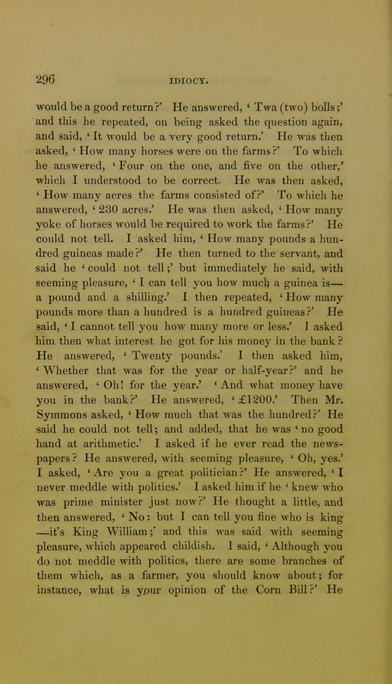 would be a good return?' He answered, ' Twa (two) bolls;' and this he repeated, on being asked the question again, and said, ' It would be a very good return.' He was then asked, ' How many horses were on the farms ?' To which he answered, ' Four on the one, and five on the other,' which I understood to be correct. He was then asked, ' How many acres the farms consisted of?' To which he answered, ' 230 acres.' He was then asked, ' How many yoke of horses would be required to work the farms?' He could not tell. I asked him, ' How many pounds a hun- dred guineas made ?' He then turned to the servant, and said he ' could not tell;' but immediately he said, with seeming pleasure, ' I can tell you how much a guinea is— a pound and a shilling.' I then repeated, ' How many pounds more than a hundred is a hundred guineas?' He said, ' I cannot tell you how many more or less.' I asked him then what interest he got for his money in the bank ? He answered, ' Twenty pounds.' I then asked him, ' Whether that was for the year or half-year?' and he answered, ' Oh! for the year.' ' And what money have you in the bank?' He answered, '£1200.' Then Mr. Symmons asked, ' How much that was the hundred?' He said he could not tell; and added, that he was * no good hand at arithmetic' I asked if he ever read the news- papers ? He answered, with seeming pleasure, ' Oh, yes.' I asked, ' Are you a great politician ?' He answered, ' I never meddle with politics.' I asked him if he ' knew who was prime minister just now?' He thought a little, and then answered, ' No: but I can tell you fine who is king —it's King William;' and this was said with seeming pleasure, which appeared childish. I said, ' Although you do not meddle with pohtics, there are some branches of them which, as a farmer, you should know about; for instance, what is yjour opinion of the Corn Bill?' He