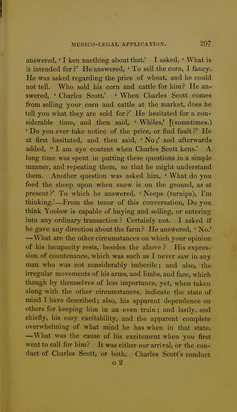 answered, ' I ken naething about that.' I asked, ' What is it intended for ?' He answered, ' To sell the corn, I fancy. He was asked regarding the price of wheat, and he could not tell. Who sold his corn and cattle for him? He an- swered, ' Charles Scott.' ' When Charles Scott comes from selling your corn and cattle at the market, does he tell you what they are sold for ?' He hesitated for a con- siderable time, and then said, ' Whiles,' [(sometimes.) ' Do you ever take notice of the price, or find fault ?' He at first hesitated, and then said, ' No;' and afterwards added,  I am aye content when Charles Scott kens.' A long time was spent in putting these questions in a simple manner, and repeating them, so that he might understand them. Another question was asked him, ' What do you feed the sheep upon when snow is on the ground, as at present ?' To which he answered, ' Neeps (turnips), I'm thinking.'—From the tenor of this conversation. Do you think Yoolow is capable of buying and selling, or entering into any ordinary transaction ? Certainly not. I asked if he gave any direction about the farm? He answered, ' No.' —What are the other circumstances on which your opinion of his incapacity rests, besides the above ? His expres- sion of countenance, which was such as I never saw in any man who was not considerably imbecile; and also, the irregular movements of his arms, and limbs, and face, which though by themselves of less importance, yet, when taken along with the other circumstances, indicate the state of mind I have described; also, his apparent dependence on others for keeping him in an even train; and lastly, and chiefly, his easy excitability, and the apparent complete overwhelming of what mind he has when in that state. —What was the cause of his excitement when you first went to call for him? It was either our arrival, or the con- duct of Charles Scott, or both. Charles Scott's conduct o 2