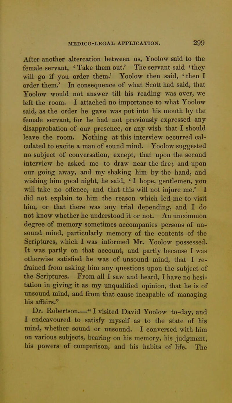 After another altercation between us, Yoolow said to the female servant, * Take them out.' The servant said ' they will go if you order them.' Yoolow then said, • then I order them.' In consequence of what Scott had said, that Yoolow would not answer till his reading was over, we left the room. I attached no importance to what Yoolow said, as the order he gave was put into his mouth by the female servant, for he had not previously expressed any disapprobation of our presence, or any wish that I should leave the room. Nothing at this interview occurred cal- culated to excite a man of sound mind. Yoolow suggested no subject of conversation, except, that upon the second interview he asked me to draw near the fire; and upon our going away, and my shaking him by the hand, and wishing him good night, he said, ' I hope, gentlemen, you will take no offence, and that this will not injure me.' I did not explain to him the reason which led me to visit him, or that there was any trial depending, and I do not know whether he understood it or not. An uncommon degree of memory sometimes accompanies persons of un- sound mind, particularly memory of the contents of the Scriptures, which I was informed Mr. Yoolow possessed. It was partly on that account, and partly because I was otherwise satisfied he was of unsound mind, that I re- frained from asking him any questions upon the subject of the Scriptures. From all I saw and heard, I have no hesi- tation in giving it as my unqualified opinion, that he is of unsound mind, and from that cause incapable of managing his affairs. Dr. Robertson— I visited David Yoolow to-day, and I endeavoured to satisfy myself as to the state of his mind, whether sound or unsound. I conversed with him on various subjects, bearing on his memory, his judgment, his powers of comparison, and his habits of life. The