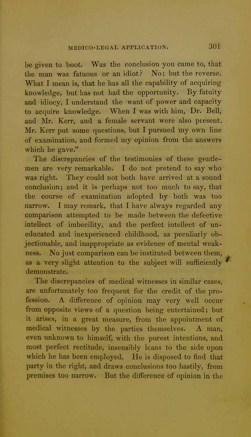 be given to boot. Was the conclusion you Came to, that the man was fatuous or an idiot? No: but the reverse. What I mean is, that he has all the capability of acquiring knowledge, but has not had the opportunity. By fatuity and idiocy, I understand the want of power and capacity to acquire knowledge. When I was with him, Dr. Bell, and Mr. Kerr, and a female servant were also present. Mr. Kerr put some questions, but I pursued my own line of examination, and formed my opinion from the answers which he gave. The discrepancies of the testimonies of these gentle- men are very remarkable. I do not pretend to say who was right. They could not both have arrived at a sound conclusion; and it is perhaps not too much to say, that the course of examination adopted by both was too narrow. I may remark, that I have always regarded any comparison attempted to be made between the defective intellect of imbecility, and the perfect intellect of un- educated and inexperienced childhood, as peculiarly ob- jectionable, and inappropi'iate as evidence of mental weak- ness. No just comparison can be instituted between them, as a very slight attention to the subject will sufficiently demonstrate. The discrepancies of medical witnesses in similar cases, are unfortunately too frequent for the credit of the pro- fession. A difference of opinion may very well occur from opposite views of a question being entertained; but it arises, in a great measure, from the appointment of medical witnesses by the parties themselves. A man, even unknown to himself, with the purest intentions, and most perfect rectitude, insensibly leans to the side upon which he has been employed. He is disposed to find that party in the right, and draws conclusions too hastily, from premises too narrow. But the difference of opinion in the