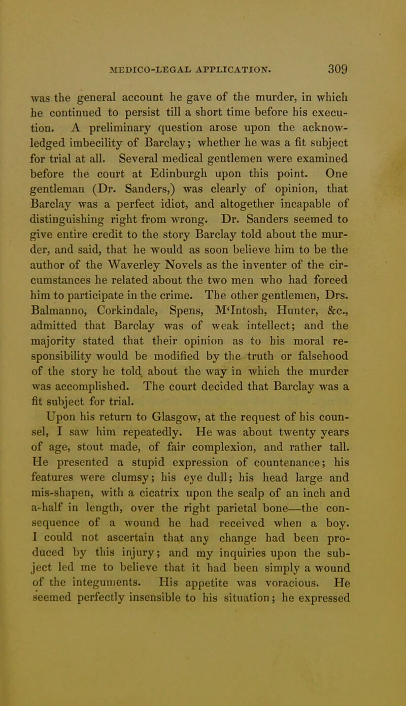 was the general account he gave of the murder, in which he continued to persist till a short time before his execu- tion. A preliminary question arose upon the acknow- ledged imbecility of Barclay; whether he was a fit subject for trial at all. Several medical gentlemen were examined before the court at Edinburgh upon this point. One gentleman (Dr. Sanders,) was clearly of opinion, that Barclay was a perfect idiot, and altogether incapable of distinguishing right from wrong. Dr. Sanders seemed to give entire credit to the story Barclay told about the mur- der, and said, that he would as soon believe him to be the author of the Waverley Novels as the inventer of the cir- cumstances he related about the two men who had forced him to participate in the crime. The other gentlemen, Drs. Balmanno, Corkindale, Spens, M'Intosh, Hunter, &c., admitted that Barclay was of weak intellect; and the majority stated that their opinion as to his moral re- sponsibility would be modified by the truth or falsehood of the story he told about the way in which the murder was accomplished. The court decided that Barclay was a fit subject for trial. Upon his return to Glasgow, at the request of his coun- sel, I saw him repeatedly. He was about twenty years of age, stout made, of fair complexion, and rather tall. He presented a stupid expression of countenance; his features were clumsy; his eye dull; his head large and mis-shapen, with a cicatrix upon the scalp of an inch and a-half in length, over the right parietal bone—the con- sequence of a wound he had received when a boy. I could not ascertain that any change had been pro- duced by this injury; and my inquiries upon the sub- ject led me to believe that it had been simply a wound of the integuments. His appetite was voracious. He seemed perfectly insensible to his situation; he expressed