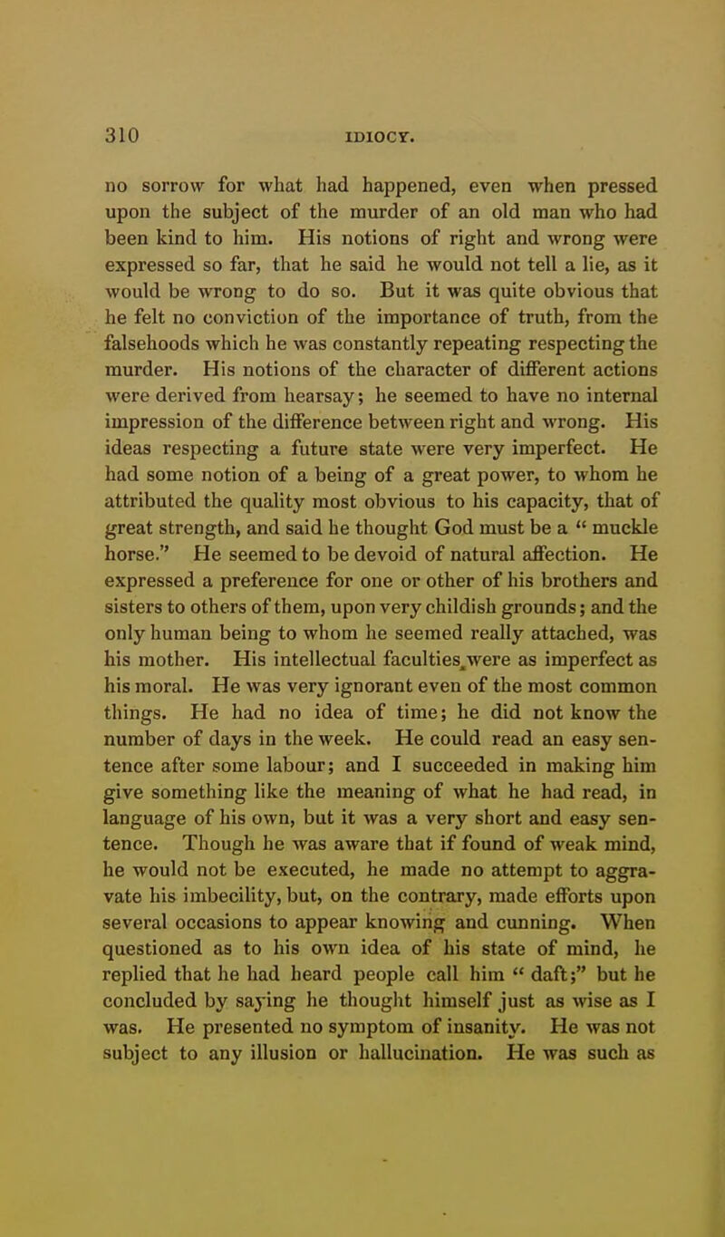 no sorrow for what had happened, even when pressed upon the subject of the murder of an old man who had been kind to him. His notions of right and wrong were expressed so far, that he said he would not tell a lie, as it would be wrong to do so. But it was quite obvious that he felt no conviction of the importance of truth, from the falsehoods which he was constantly repeating respecting the murder. His notions of the character of different actions were derived from hearsay; he seemed to have no internal impression of the difference between right and wrong. His ideas respecting a future state were very imperfect. He had some notion of a being of a great power, to Avhom he attributed the quality most obvious to his capacity, that of great strength, and said he thought God must be a  muckle horse. He seemed to be devoid of natural affection. He expressed a preference for one or other of his brothers and sisters to others of them, upon very childish grounds; and the only human being to whom he seemed really attached, was his mother. His intellectual faculties^were as imperfect as his moral. He was very ignorant even of the most common things. He had no idea of time; he did not know the number of days in the week. He could read an easy sen- tence after some labour; and I succeeded in making him give something like the meaning of what he had read, in language of his own, but it was a very short and easy sen- tence. Though he was aware that if found of weak mind, he would not be executed, he made no attempt to aggra- vate his imbecility, but, on the contrary, made efforts upon several occasions to appear knowing and cunning. When questioned as to his own idea of his state of mind, he replied that he had heard people call him  dafl; but he concluded by saying he thought himself just as wise as I was. He presented no symptom of insanity. He was not subject to any illusion or hallucination. He was such as