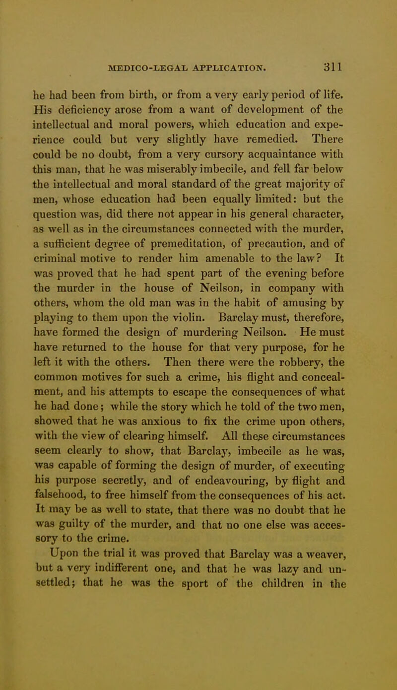 he had been from birth, or from a very early period of life. His deficiency arose from a want of development of the intellectual and moral powers, which education and expe- rience could but very slightly have remedied. There could be no doubt, from a very cursory acquaintance with this man, that he was miserably imbecile, and fell far below the intellectual and moral standard of the great majority of men, whose education had been equally limited: but the question was, did there not appear in his general character, as well as in the circumstances connected with the murder, a sufficient degree of premeditation, of precaution, and of criminal motive to render him amenable to the law? It was proved that he had spent part of the evening before the murder in the house of Neilson, in company with others, whom the old man was in the habit of amusing by playing to them upon the violin. Barclay must, therefore, have formed the design of murdering Neilson. He must have returned to the house for that very purpose, for he left it with the others. Then there M'ere the robbery, the common motives for such a crime, his flight and conceal- ment, and his attempts to escape the consequences of what he had done; while the story which he told of the two men, showed that he was anxious to fix the crime upon others, with the view of clearing himself. All the^e circumstances seem clearly to show, that Barclaj', imbecile as he was, was capable of forming the design of murder, of executing his purpose secretly, and of endeavouring, by flight and falsehood, to free himself from the consequences of his act. It may be as well to state, that there was no doubt that he was guilty of the murder, and that no one else was acces- sory to the crime. Upon the trial it was proved that Barclay was a weaver, but a very indifferent one, and that he was lazy and un- settled; that he was the sport of the children in the