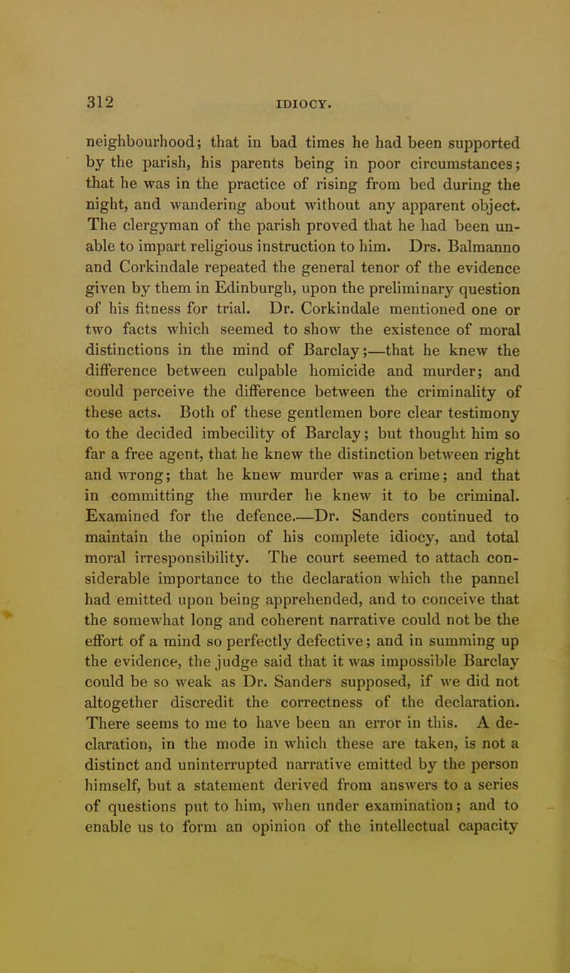 neighbourhood; that in bad times he had been supported by the parish, his parents being in poor circumstances; that he was in the practice of rising from bed during the night, and wandering about without any apparent object. The clergyman of the parish proved that he had been un- able to impart religious instruction to him. Drs. Balmanno and Corkindale repeated the general tenor of the evidence given by them in Edinburgh, upon the preliminary question of his fitness for trial. Dr. Corkindale mentioned one or two facts which seemed to show the existence of moral distinctions in the mind of Barclay;—that he knew the difference between culpable homicide and murder; and could perceive the difference between the criminality of these acts. Both of these gentlemen bore clear testimony to the decided imbecility of Barclay; but thought him so far a free agent, that he knew the distinction between right and wrong; that he knew murder was a crime; and that in committing the murder he knew it to be criminal. Examined for the defence Dr. Sanders continued to maintain the opinion of his complete idiocy, and total moral irresponsibility. The court seemed to attach con- siderable importance to the declaration which the pannel had emitted upon being apprehended, and to conceive that the somewhat long and coherent narrative could not be the effort of a mind so perfectly defective; and in summing up the evidence, the judge said that it was impossible Barclay could be so weak as Dr. Sanders supposed, if we did not altogether discredit the correctness of the declaration. There seems to me to have been an error in this. A de- claration, in the mode in which these are taken, is not a distinct and uninterrupted narrative emitted by the person himself, but a statement derived from answers to a series of questions put to him, when under examination; and to enable us to form an opinion of the intellectual capacity