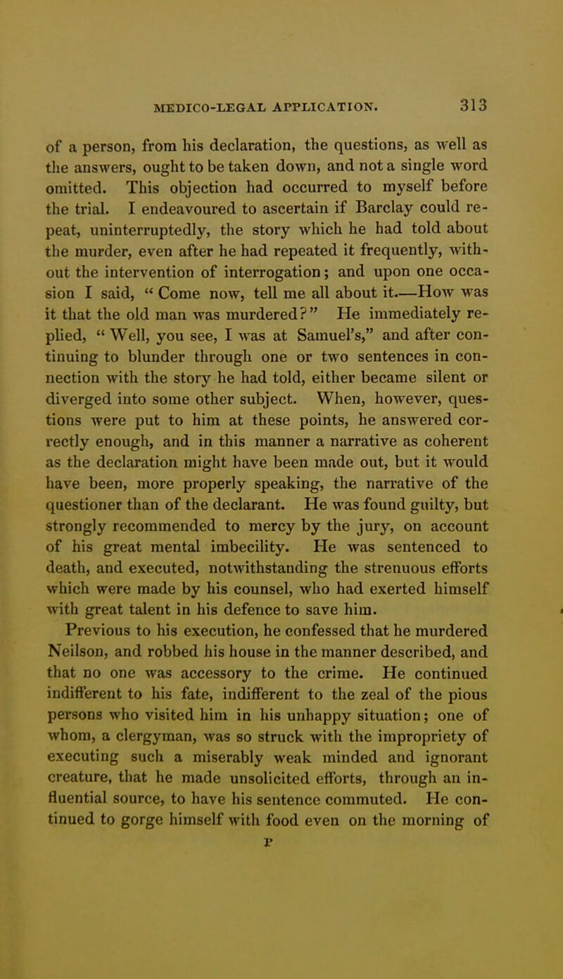 of a person, from his declaration, the questions, as well as the answers, ought to be taken down, and not a single word omitted. This objection had occurred to myself before the trial. I endeavoured to ascertain if Barclay could re- peat, uninterruptedly, the story which he had told about the murder, even after he had repeated it frequently, with- out the intervention of interrogation; and upon one occa- sion I said,  Come now, tell me all about it—How was it that the old man was murdered? He immediately re- plied,  Well, you see, I was at Samuel's, and after con- tinuing to blunder through one or two sentences in con- nection with the story he had told, either became silent or diverged into some other subject. When, however, ques- tions were put to him at these points, he answered cor- rectly enough, and in this manner a narrative as coherent as the declaration might have been made out, but it would have been, more properly speaking, the narrative of the questioner than of the declarant. He was found guilty, but strongly recommended to mercy by the jury, on account of his great mental imbecility. He was sentenced to death, and executed, notwithstanding the strenuous efforts which were made by his counsel, who had exerted himself with great talent in his defence to save him. Previous to his execution, he confessed that he murdered Neilson, and robbed his house in the manner described, and that no one was accessory to the crime. He continued indifferent to his fate, indifferent to the zeal of the pious persons who visited him in his unhappy situation; one of whom, a clergyman, was so struck with the impropriety of executing such a miserably weak minded and ignorant creature, that he made unsolicited efforts, through an in- fluential source, to have his sentence commuted. He con- tinued to gorge himself with food even on the morning of p