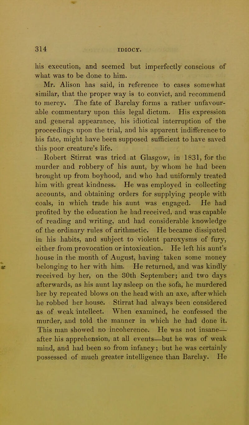 his execution, and seemed but imperfectly conscious of what was to be done to him. Mr. Alison has said, in reference to cases somewhat similar, that the proper way is to convict, and recommend to mercy. The fate of Barclay forms a rather unfavour- able commentary upon this legal dictum. His expression and general appearance, his idiotical interruption of the proceedings upon the trial, and his apparent indifference to his fate, might have been supposed sufficient to have saved this poor creature's life. Robert Stirrat was tried at Glasgow, in 1831, for the murder and robbery of his aunt, by whom he had been brought up from boyhood, and who had uniformly treated him with great kindness. He was employed in collecting accounts, and obtaining orders for supplying people with coals, in which trade his aunt was engaged. He had profited by the education he had received, and was capable of reading and writing, and had considerable knowledge of the ordinary rules of arithmetic. He became dissipated in his habits, and subject to violent paroxysms of fury, either from provocation or intoxication. He left his aunt's house in the month of August, having taken some money te belonging to her with him. He returned, and was kindly received by her, on the 30th September; and two days afterwards, as his aunt lay asleep on the sofa, he murdered her by repeated blows on the head with an axe, after which he robbed her house. Stirrat had always been considered as of weak intellect. When examined, he confessed the murder, and told the manner in which he had done it. This man showed no incoherence. He was not insane— after his apprehension, at all events—but he was of weak mind, and had been so from infancy; but he was certainlj' possessed of much greater intelligence than Barclay. He