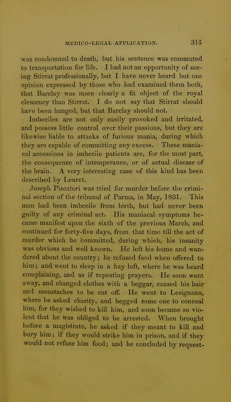 Avas condemned to death, but his sentence was commuted to transportation for life. I had not an opportunity of see- ing Stirrat professionally, but I have never heard but one opinion expressed by those who had examined them both, that Barclay was more clearly a fit object of the royal clemency than Stirrat. I do not say that Stirrat should have been hanged, but that Barclay should not. Imbeciles are not only easily provoked and irritated, and possess little control over their passions, but they are likewise liable to attacks of furious mania, during which they are capable of committing any excess. These mania- cal accessions in imbecile patients are, for the most part, the consequence of intemperance, or of actual disease of the brain. A very interesting case of this kind has been described by Leuret. Joseph Piscatori was tried for murder before the crimi- nal section of the tribunal of Parma, in May, 1831. This man had been imbecile from birth, but had never been guilty of any criminal act. His maniacal symptoms be- came manifest upon the sixth of the previous March, and continued for forty-five days, from that time till the act of murder which he committed, during which, his insanity was obvious and well known. He left his home and wan- dered about the country; he refused food when offered to hira; and went to sleep in a hay loft, where he was heard complaining, and as if repeating prayers. He soon went away, and changed clothes with a beggar, caused his hair and moustaches to be cut off. He went to Lesignano, Avhere he asked charity, and begged some one to conceal him, for they wished to kill him, and soon became so vio- lent that he was obliged to be arrested. When brought before a magistrate, he asked if they meant to kill and bury him; if they would strike him in prison, and if they would not refuse him food; and he concluded by request-