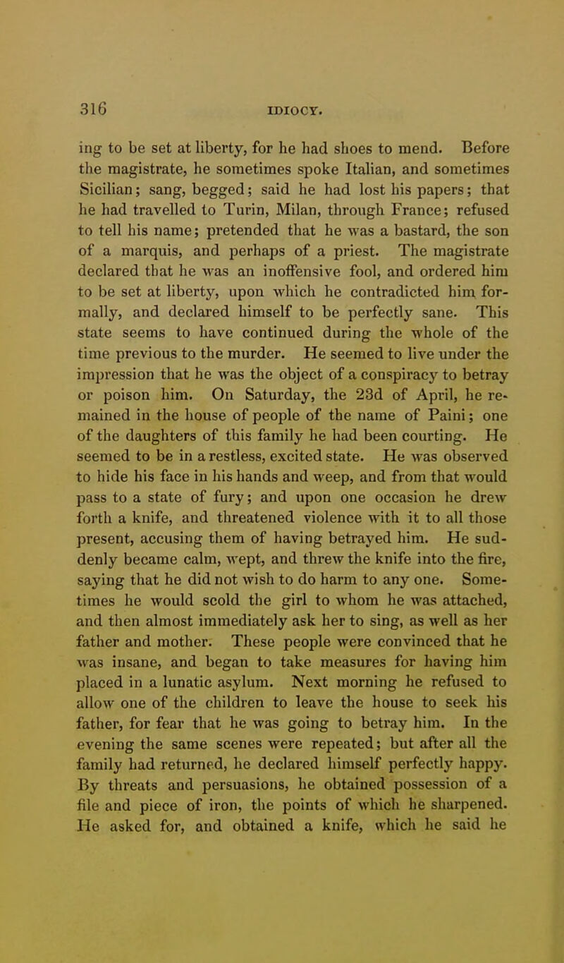 ing to be set at liberty, for he had shoes to mend. Before the magistrate, he sometimes spoke Italian, and sometimes Sicilian; sang, begged; said he had lost his papers; that he had travelled to Turin, Milan, through France; refused to tell his name; pretended that he was a bastard, the son of a marquis, and perhaps of a priest. The magistrate declared that he was an inoffensive fool, and ordered him to be set at liberty, upon which he contradicted him for- mally, and declared himself to be perfectly sane. This state seems to have continued during the whole of the time previous to the murder. He seemed to live under the impression that he was the object of a conspiracj'^ to betray or poison him. On Saturday, the 23d of April, he re- mained in the house of people of the name of Paini; one of the daughters of this family he had been courting. He seemed to be in a restless, excited state. He was observed to hide his face in his hands and weep, and from that would pass to a state of fury; and upon one occasion he drew forth a knife, and threatened violence with it to all those present, accusing them of having betrayed him. He sud- denly became calm, wept, and threw the knife into the fire, saying that he did not wish to do harm to any one. Some- times he would scold the girl to whom he was attached, and then almost immediately ask her to sing, as well as her father and mother. These people were convinced that he was insane, and began to take measures for having him placed in a lunatic asylum. Next morning he refused to allow one of the children to leave the house to seek his father, for fear that he was going to betray him. In the evening the same scenes were repeated; but after all the family had returned, he declared himself perfectly happy. By threats and persuasions, he obtained possession of a file and piece of iron, the points of which he sharpened. He asked for, and obtained a knife, which he said he