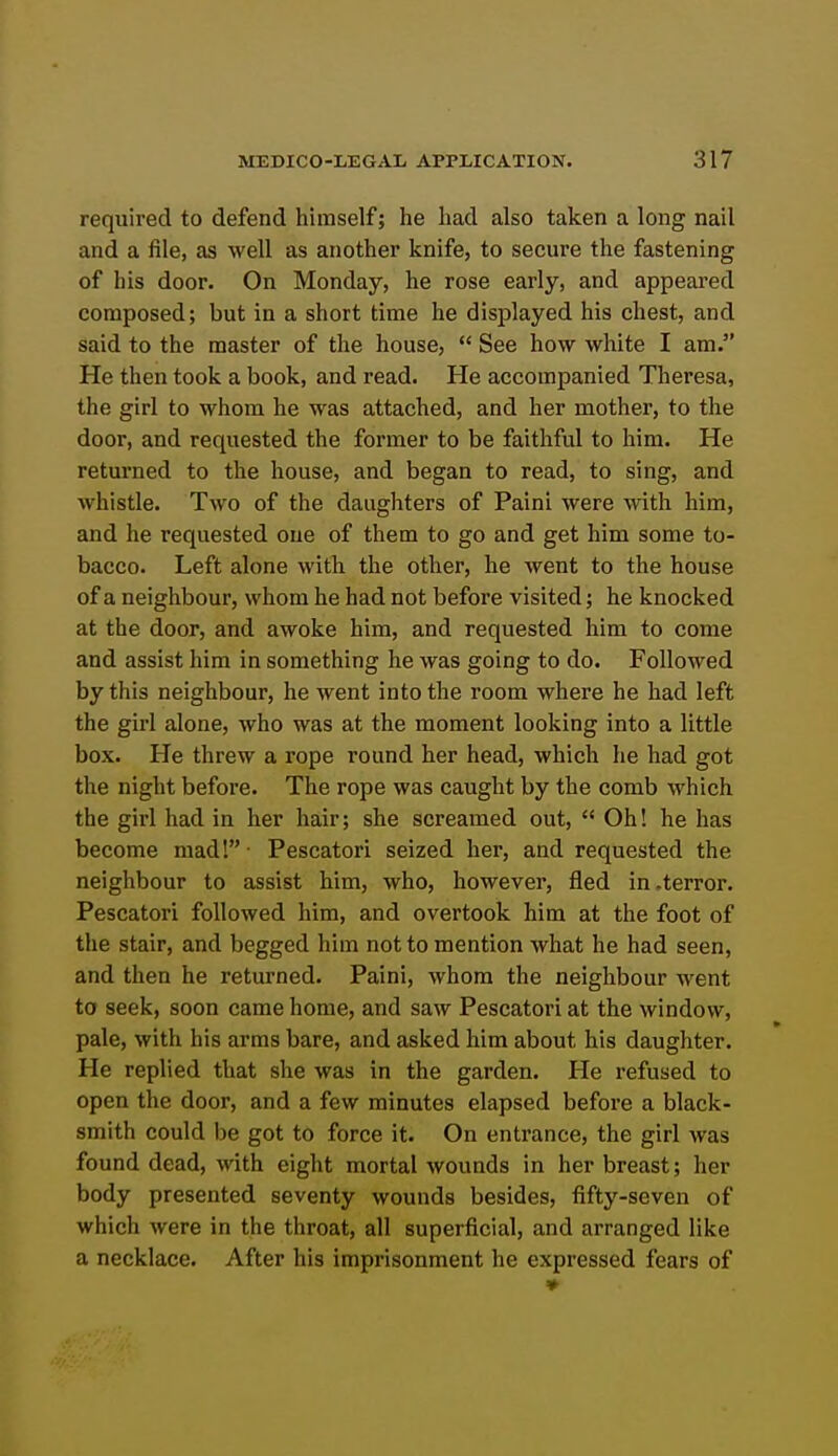 required to defend himself; he had also taken a long nail and a file, as well as another knife, to secure the fastening of his door. On Monday, he rose early, and appeared composed; but in a short time he disjilayed his chest, and said to the master of the house,  See how white I am. He then took a book, and read. He accompanied Theresa, the girl to whom he was attached, and her mother, to the door, and requested the former to be faithful to him. He returned to the house, and began to read, to sing, and whistle. Two of the daughters of Paini were with him, and he requested one of them to go and get him some to- bacco. Left alone with the other, he went to the house of a neighbour, whom he had not before visited; he knocked at the door, and awoke him, and requested him to come and assist him in something he was going to do. Followed by this neighbour, he went into the room where he had left the girl alone, who was at the moment looking into a little box. He threw a rope round her head, which he had got the night before. The rope was caught by the comb which the girl had in her hair; she screamed out,  Oh! he has become mad!- Pescatori seized her, and requested the neighbour to assist him, who, however, fled in .terror. Pescatori followed him, and overtook him at the foot of the stair, and begged him not to mention what he had seen, and then he returned. Paini, whom the neighbour went to seek, soon came home, and saw Pescatori at the window, pale, with his arms bare, and asked him about his daughter. He replied that she was in the garden. He refused to open the door, and a few minutes elapsed before a black- smith could be got to force it. On entrance, the girl was found dead, with eight mortal wounds in her breast; her body presented seventy wounds besides, fifty-seven of which were in the throat, all superficial, and arranged like a necklace. After his imprisonment he expressed fears of ♦