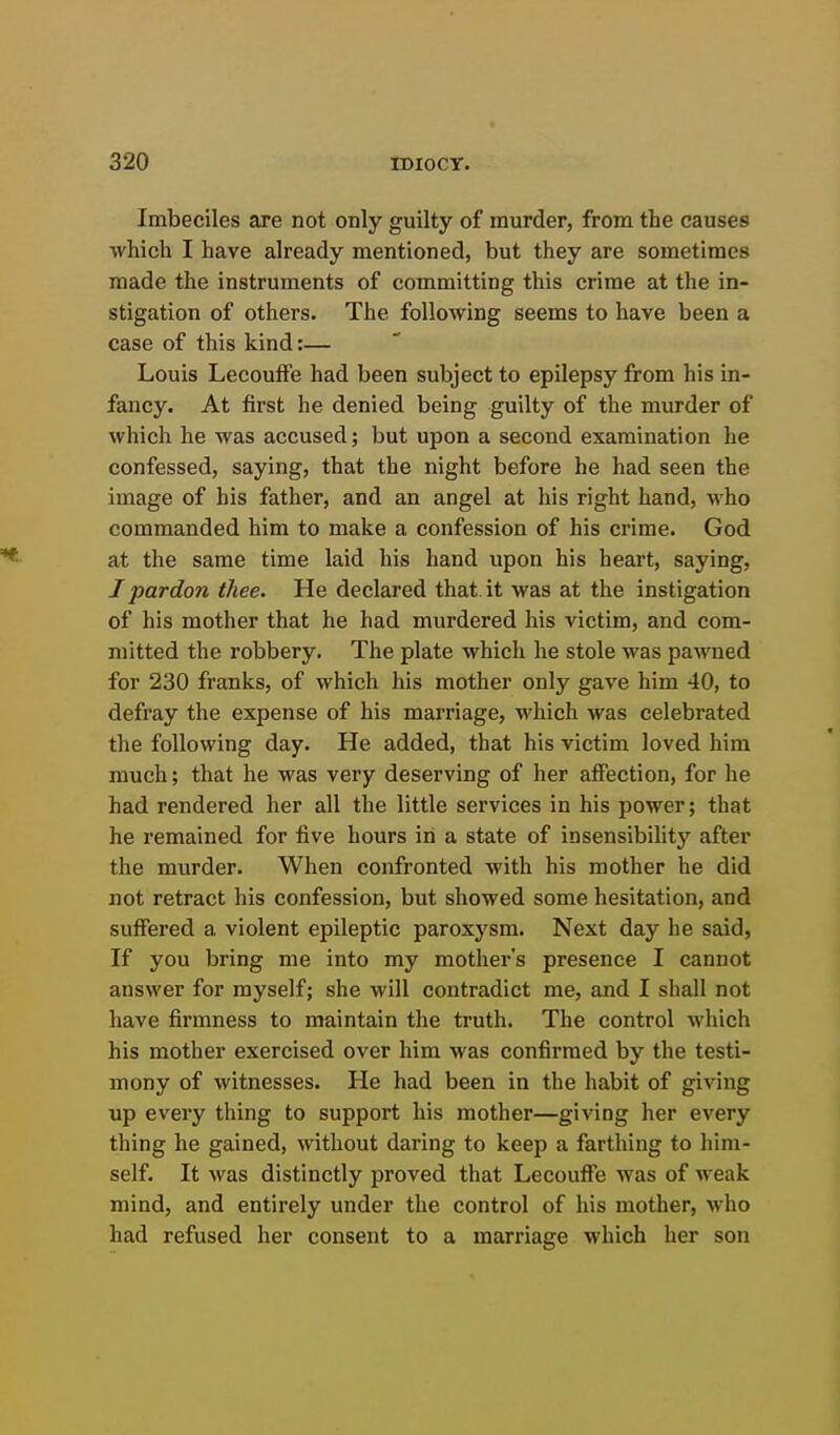 Imbeciles are not only guilty of murder, from the causes which I have already mentioned, but they are sometimes made the instruments of committing this crime at the in- stigation of others. The following seems to have been a case of this kind:— Louis LecoufFe had been subject to epilepsy from his in- fancy. At first he denied being guilty of the murder of which he was accused; but upon a second examination he confessed, saying, that the night before he had seen the image of his father, and an angel at his right hand, who commanded him to make a confession of his crime. God at the same time laid his hand upon his heart, saying, I pardon thee. He declared that it was at the instigation of his mother that he had murdered his victim, and com- mitted the robbery. The plate which he stole was pawned for 230 franks, of which his mother only gave him 40, to defray the expense of his marriage, which was celebrated the following day. He added, that his victim loved him much; that he was very deserving of her affection, for he had rendered her all the little services in his power; that he remained for five hours in a state of insensibility after the murder. When confronted with his mother he did not retract his confession, but showed some hesitation, and suffered a violent epileptic paroxysm. Next day he said, If you bring me into my mother's presence I cannot answer for myself; she will contradict me, and I shall not have firmness to maintain the truth. The control which his mother exercised over him was confirmed by the testi- mony of witnesses. He had been in the habit of giving up every thing to support his mother—giving her every thing he gained, without daring to keep a farthing to him- self. It Avas distinctly proved that Lecouffe was of weak mind, and entirely under the control of his mother, who had refused her consent to a marriage which her son