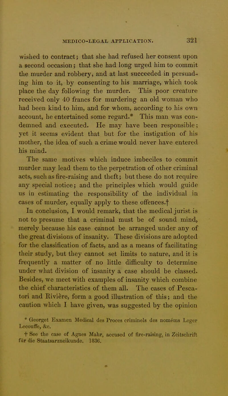 wished to contract; that she had refused her consent upon a second occasion; that she had long urged him to commit the murder and robbery, and at last succeeded in persuad- ing him to it, by consenting to his marriage, which took place the day following the murder. This poor creature received only 40 francs for murdering an old woman who had been kind to him, and for whom, according to his own account, he entertained some regard.* This man was con- demned and executed. He may have been responsible; yet it seems evident that but for the instigation of his mother, the idea of such a crime would never have entered his mind. The same motives which induce imbeciles to commit murder may lead them to the perpetration of other criminal acts, such as fire-raising and theft; but these do not require any special notice; and the principles which would guide us in estimating the responsibility of the individual in cases of murder, equally apply to these ofFences.f In conclusion, I would remai-k, that the medical jurist is not to presume that a criminal must be of sound mind, merely because his case cannot be arranged under any of the great divisions of insanity. These divisions are adopted for the classification of facts, and as a means of facilitating their study, but they cannot set limits to nature, and it is frequently a matter of no little difficulty to determine under what division of insanity a case should be classed. Besides, we meet with examples of insanity which combine the chief characteristics of them all. The cases of Pesca- tori and Riviere, form a good illustration of this; and the caution which I have given, was suggested by the opinion * Georget Examcn Medical des Proces criminels des nomems Leger Lccouffe, &c. t See the case of Agnes Mahr, accused of ftre-raising, in Zeitsohrift fur die Staatsarzneikunde. 183().