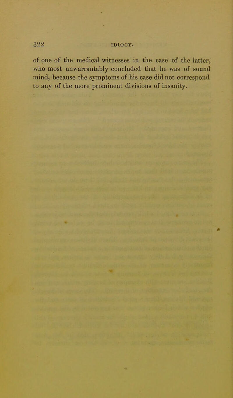 of one of the medical witnesses in the case of the latter, who most unwarrantably concluded that he was of sound mind, because the symptoms of his case did not correspond to any of the more prominent divisions of insanity.