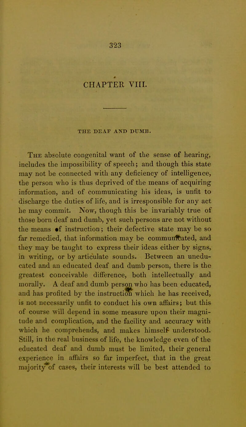 CHAPTER VIII. THE DEAF AND DUMB. The absolute congenital want of the sense of hearing, includes the impossibility of speech; and though this state may not be connected with any deficiency of intelligence, the person who is thus deprived of the means of acquiring information, and of communicating his ideas, is unfit to discharge the duties of life, and is irresponsible for any act he may commit. Now, though this be invariably true of those born deaf and dumb, yet such persons are not without the means tf instruction; their defective state may be so far remedied, that information may be communftated, and they may be taught to express their ideas either by signs, in writing, or by articulate sounds. Between an unedu- cated and an educated deaf and dumb person, there is the greatest conceivable difference, both intellectually and morally. A deaf and dumb person who has been educated, and has profited by the instructicS^ which he has received, is not necessarily unfit to conduct his own affairs; but this of course will depend in some measure upon their magni- tude and complication, and the facility and accuracy with which he comprehends, and makes himself understood. Still, in the real business of life, the knowledge even of the educated deaf and dumb must be limited, their general experience in affairs so far imperfect, that in the great majority of cases, their interests will be best attended to