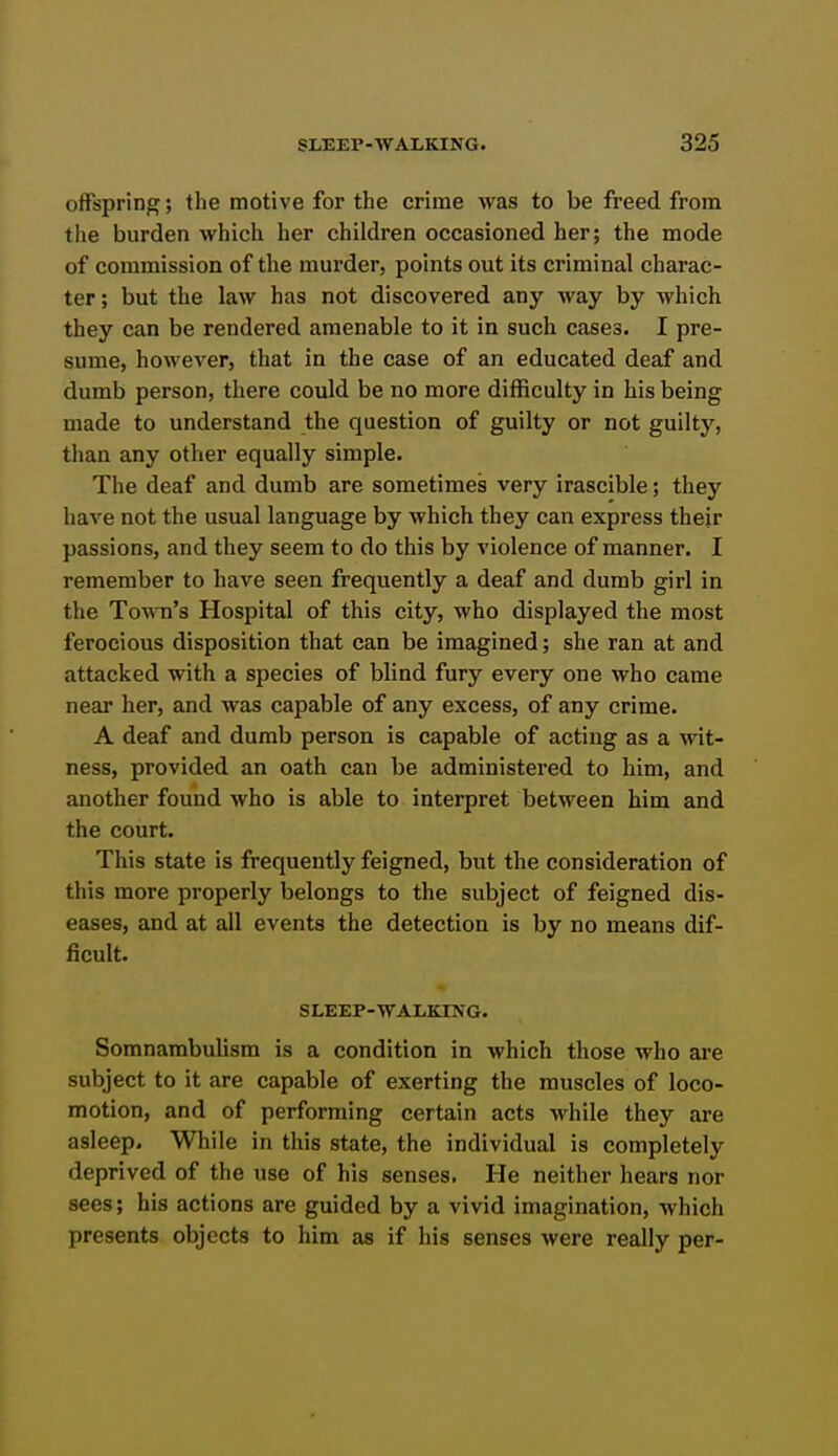 offspring; the motive for the crime was to be freed from the burden which her children occasioned her; the mode of commission of the murder, points out its criminal charac- ter; but the law has not discovered any way by which they can be rendered amenable to it in such cases. I pre- sume, however, that in the case of an educated deaf and dumb person, there could be no more difficulty in his being made to understand the question of guilty or not guilty, than any other equally simple. The deaf and dumb are sometimes very irascible; they have not the usual language by which they can express their passions, and they seem to do this by violence of manner. I remember to have seen frequently a deaf and dumb girl in the Town's Hospital of this city, who displayed the most ferocious disposition that can be imagined; she ran at and attacked with a species of blind fury every one who came near her, and was capable of any excess, of any crime. A deaf and dumb person is capable of acting as a ^vit- ness, provided an oath can be administered to him, and another found who is able to interpret between him and the court. This state is frequently feigned, but the consideration of this more properly belongs to the subject of feigned dis- eases, and at all events the detection is by no means dif- ficult. SLEEP-WALKING. Somnambulism is a condition in which those who are subject to it are capable of exerting the muscles of loco- motion, and of performing certain acts while they are asleep. While in this state, the individual is completely deprived of the use of his senses. He neither hears nor sees; his actions are guided by a vivid imagination, which presents objects to him as if his senses were really per-