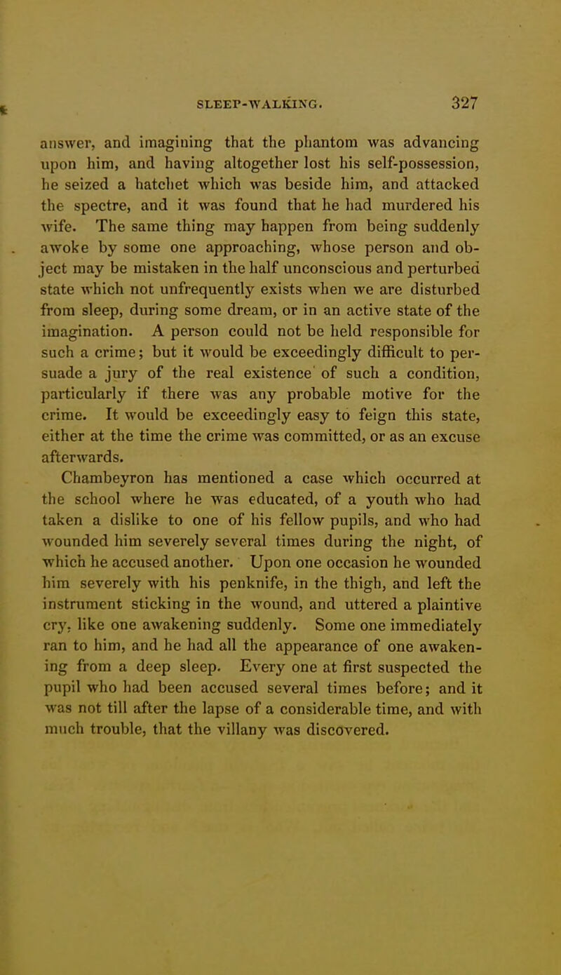 answer, and imagining that the phantom was advancing upon him, and having altogether lost his self-possession, he seized a hatchet which was beside him, and attacked the spectre, and it was found that he had murdered his wife. The same thing may happen from being suddenly awoke by some one approaching, whose person and ob- ject may be mistaken in the half unconscious and perturbed state which not unfrequently exists when we are disturbed from sleep, during some dream, or in an active state of the imagination. A person could not be held responsible for such a crime; but it would be exceedingly difficult to per- suade a jury of the real existence' of such a condition, particularly if there was any probable motive for the crime. It would be exceedingly easy to feign this state, either at the time the crime was committed, or as an excuse afterwards. Chambeyron has mentioned a case which occurred at the school where he was educated, of a youth who had taken a dislike to one of his fellow pupils, and who had wounded him severely several times during the night, of which he accused another. Upon one occasion he wounded him severely with his penknife, in the thigh, and left the instrument sticking in the wound, and uttered a plaintive cry, like one awakening suddenly. Some one immediately ran to him, and he had all the appearance of one awaken- ing from a deep sleep. Every one at first suspected the pupil who had been accused several times before; and it was not till after the lapse of a considerable time, and with much trouble, that the villany was discovered.