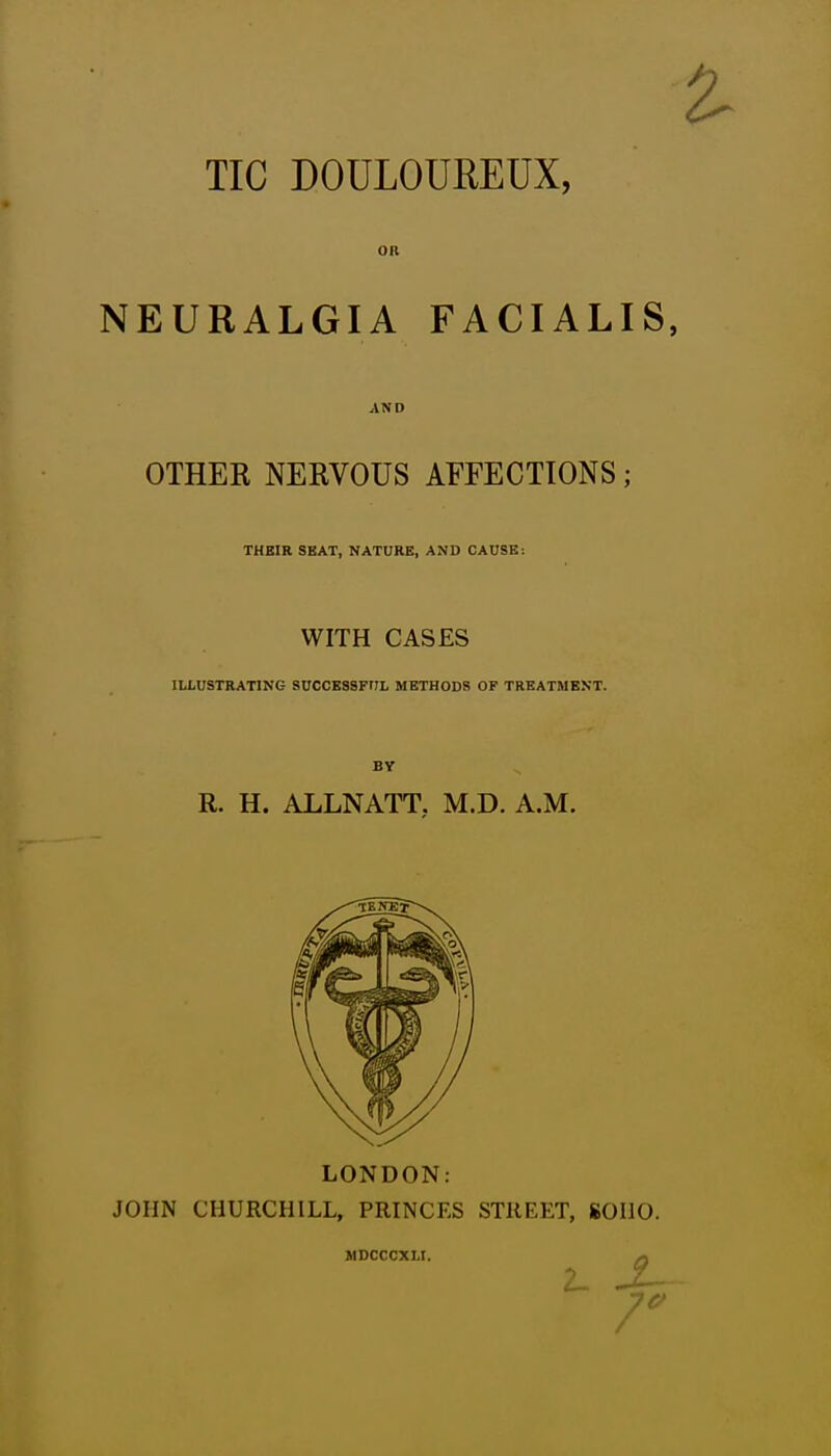 TIC DOULOUREUX, NEURALGIA FACIALIS, OTHER NERVOUS AFFECTIONS; THEIR SKAT, NATUKB, AND CAUSE: WITH CASES ILLUSTRATING SUCCESSFrJL METHODS OP TREATMENT. BY R. H. ALLNATT. M.D. A.M. LONDON: JOHN CHURCHILL, PRINCES STREET, 80110. MDCCCXLI. Q