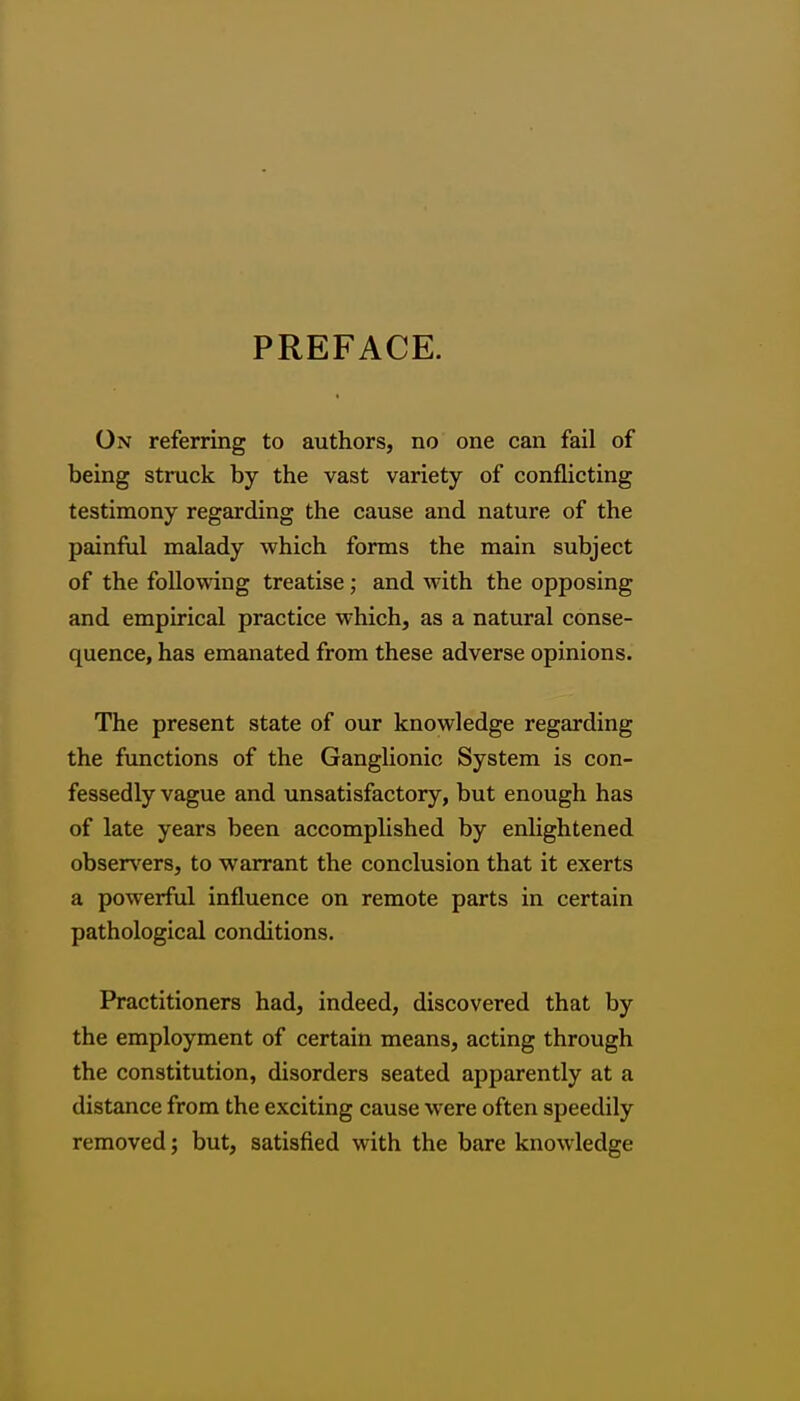 PREFACE. On referring to authors, no one can fail of being struck by the vast variety of conflicting testimony regarding the cause and nature of the painful malady which forms the main subject of the following treatise; and with the opposing and empirical practice which, as a natural conse- quence, has emanated from these adverse opinions. The present state of our knowledge regarding the functions of the Ganglionic System is con- fessedly vague and unsatisfactory, but enough has of late years been accomplished by enlightened obsen'^ers, to warrant the conclusion that it exerts a powerful influence on remote parts in certain pathological conditions. Practitioners had, indeed, discovered that by the employment of certain means, acting through the constitution, disorders seated apparently at a distance from the exciting cause were often speedily removed; but, satisfied with the bare knowledge