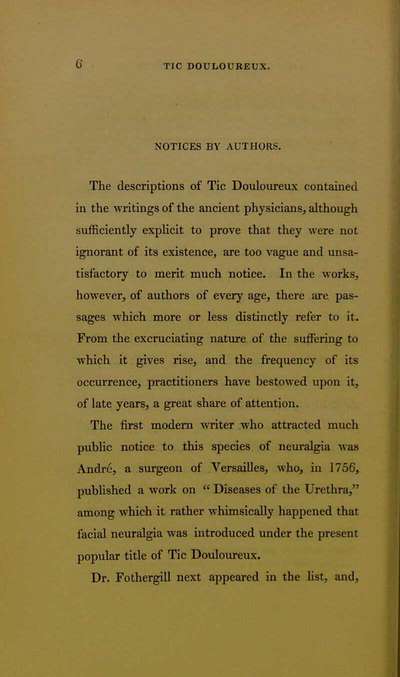 NOTICES BY AUTHORS. The descriptions of Tic Douloureux contained in the writings of the ancient physicians, although sufficiently explicit to prove that they were not ignorant of its existence, are too vague and unsa- tisfactory to merit much notice. In the works, however, of authors of every age, there are pas- sages which more or less distinctly refer to it. From the excruciating nature of the suffering to which it gives rise, and the frequency of its occurrence, practitioners have bestowed upon it, of late years, a great share of attention. The first modern writer who attracted much public notice to this species of neuralgia was Andre, a surgeon of Versailles, who, in 1756, published a work on  Diseases of the Urethra, among which it rather whimsically happened that facial neuralgia was introduced under the present popular title of Tic Douloureux. Dr. Fothergill next appeared in the hst, and.