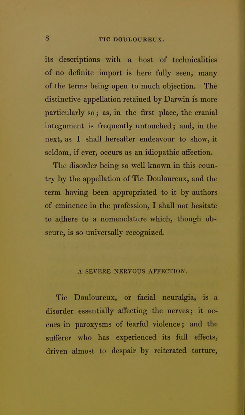 its descriptions with a host of technicalities of no definite import is here fully seen, many of the terms being open to much objection. The distinctive appellation retained by Darwin is more particularly so; as, in the first place, the cranial integument is frequently untouched; and, in the next, as I shall hereafter endeavour to show, it seldom, if ever, occurs as an idiopathic aflFection. The disorder being so well knowTi in this coun- try by the appellation of Tic Douloureux, and the term having been appropriated to it by authors of eminence in the profession, I shall not hesitate to adhere to a nomenclature which, though ob- scure, is so universally recognized. A SEVERE NERVOUS AFFECTION. Tic Douloureux, or facial neuralgia, is a disorder essentially affecting the nerves; it oc- curs in paroxysms of fearful violence; and the sufferer who has experienced its full effects, driven almost to despair by reiterated torture,