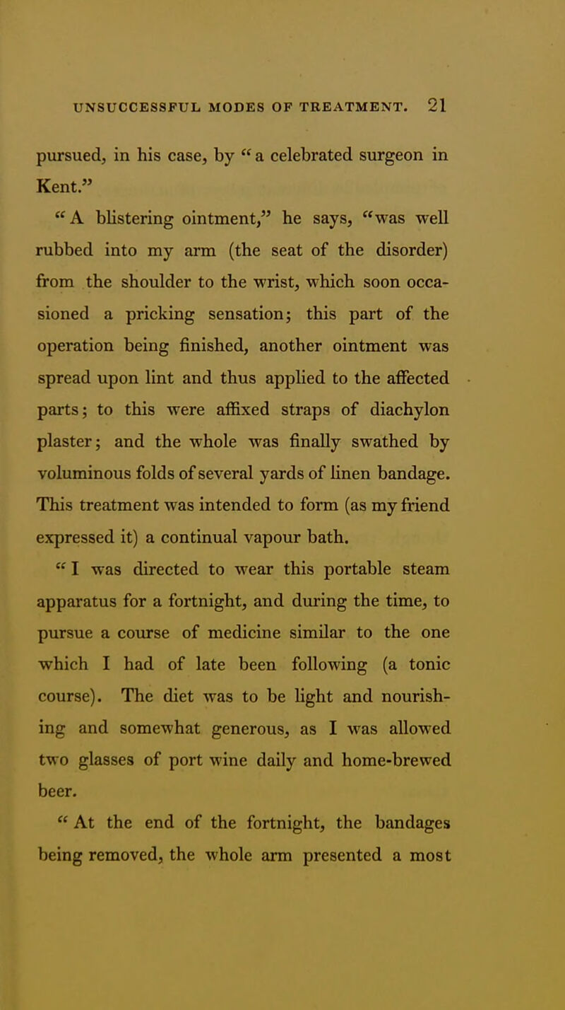 pursued, in his case, by  a celebrated surgeon in Kent. A blistering ointment, he says, was well rubbed into my arm (the seat of the disorder) from the shoulder to the wrist, which soon occa- sioned a pricking sensation; this part of the operation being finished, another ointment was spread upon lint and thus applied to the alFected parts; to this were affixed straps of diachylon plaster; and the whole was finally swathed by voluminous folds of several yards of linen bandage. This treatment was intended to form (as my friend expressed it) a continual vapour bath.  I was directed to wear this portable steam apparatus for a fortnight, and during the time, to pursue a course of medicine similar to the one which I had of late been following (a tonic course). The diet was to be light and nourish- ing and somewhat generous, as I was allowed two glasses of port wine daily and home-brewed beer.  At the end of the fortnight, the bandages being removed, the whole arm presented a most