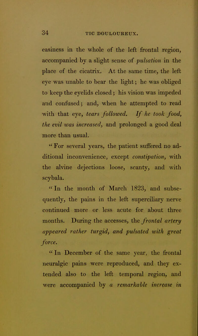 easiness in the whole of the left frontal region, accompanied by a slight sense of pulsation in the place of the cicatrix. At the same time, the left eye was unable to bear the light; he was obUged to keep the eyelids closed; his vision was impeded and confused; and, when he attempted to read with that eye, tears followed. If he took food, the evil was increased, and prolonged a good deal more than usual.  For several years, the patient suffered no ad- ditional inconvenience, except coyistipation, with the alvine dejections loose, scanty, and with scybala.  In the month of March 1823, and subse- quently, the pains in the left superciliary nerve continued more or less acute for about three months. During the accesses, the frontal artery appeared rather turgid, and pulsated with great force.  In December of the same year, the frontal neuralgic pains were reproduced, and they ex- tended also to the left temporal region, and were accompanied by a remarkable increase in