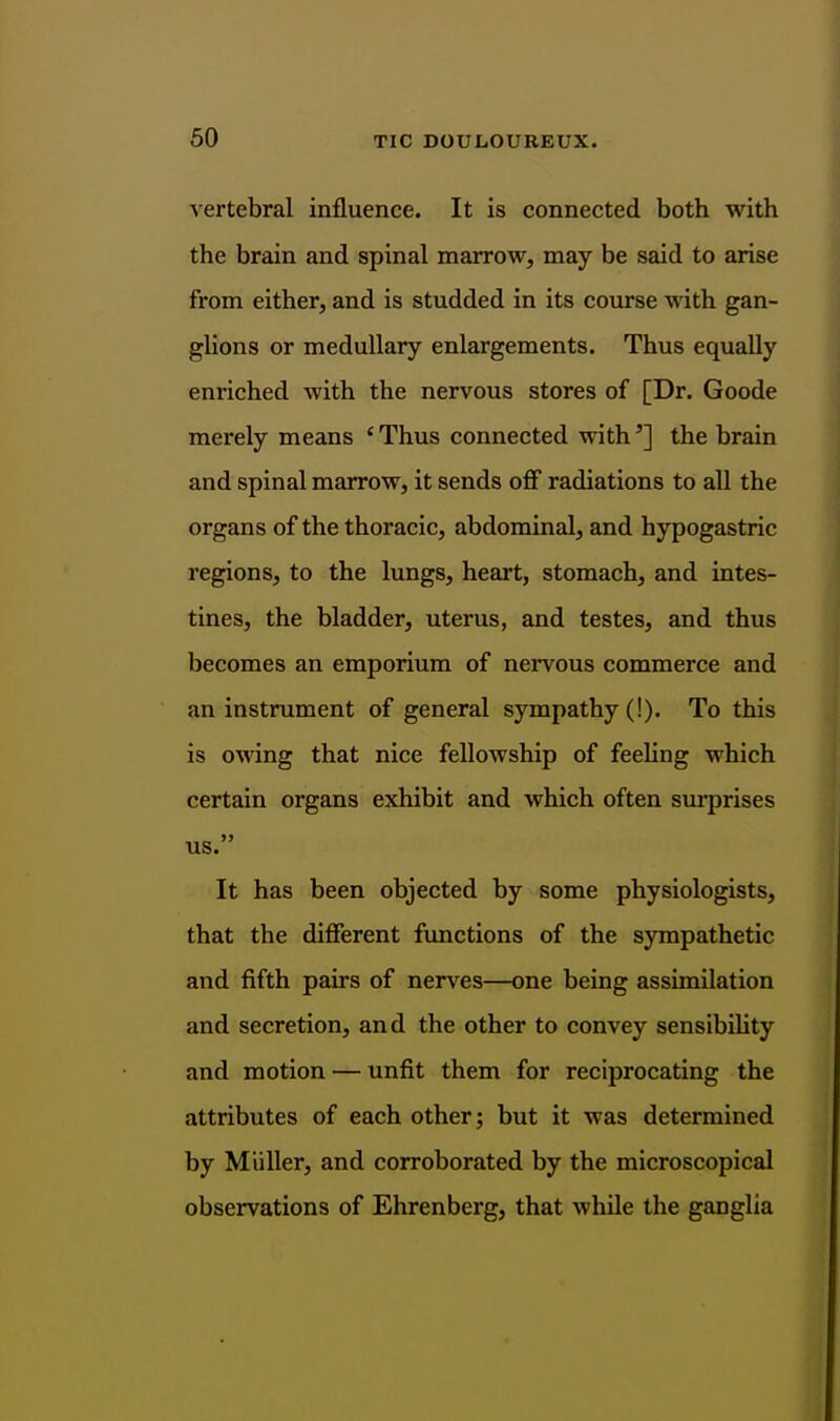 60 vertebral influence. It is connected both with the brain and spinal marrow, may be said to arise from either, and is studded in its course with gan- glions or medullary enlargements. Thus equally enriched with the nervous stores of [Dr. Goode merely means ' Thus connected with'] the brain and spinal marrow, it sends off radiations to all the organs of the thoracic, abdominal, and hypogastric regions, to the lungs, heart, stomach, and intes- tines, the bladder, uterus, and testes, and thus becomes an emporium of nervous commerce and an instrument of general sympathy (!). To this is owing that nice fellowship of feehng which certain organs exhibit and which often surprises us. It has been objected by some physiologists, that the different functions of the sympathetic and fifth pairs of nerves—one being assimilation and secretion, and the other to convey sensibiUty and motion — unfit them for reciprocating the attributes of each other; but it was determined by M'uller, and corroborated by the microscopical observations of Ehrenberg, that while the ganglia