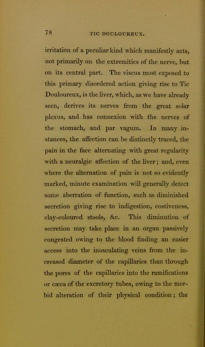 irritation of a peculiar kind which manifestly acts, not primarily on the extremities of the nerve, but on its central part. The viscus most exposed to this primary disordered action giving rise to Tic Douloureux, is the liver, which, as we have already seen, derives its nerves from the great solar plexus, and has connexion with the nerves of the stomach, and par vagum. In many in- stances, the affection can be distinctly traced, the pain in the face alternating with great regularity with a neuralgic affection of the liver; and, even where the alternation of pain is not so evidently marked, minute examination will generally detect some aberration of function, such as diminished secretion giving rise to indigestion, costiveness, clay-coloured stools, &c. This diminution of secretion may take place in an organ passively congested owing to the blood finding an easier access into the inosculating veins from the in- creased diameter of the capillaries than through the pores of the capillaries into the ramifications or caeca of the excretory tubes, owing to the mor- bid alteration of their physical condition; the