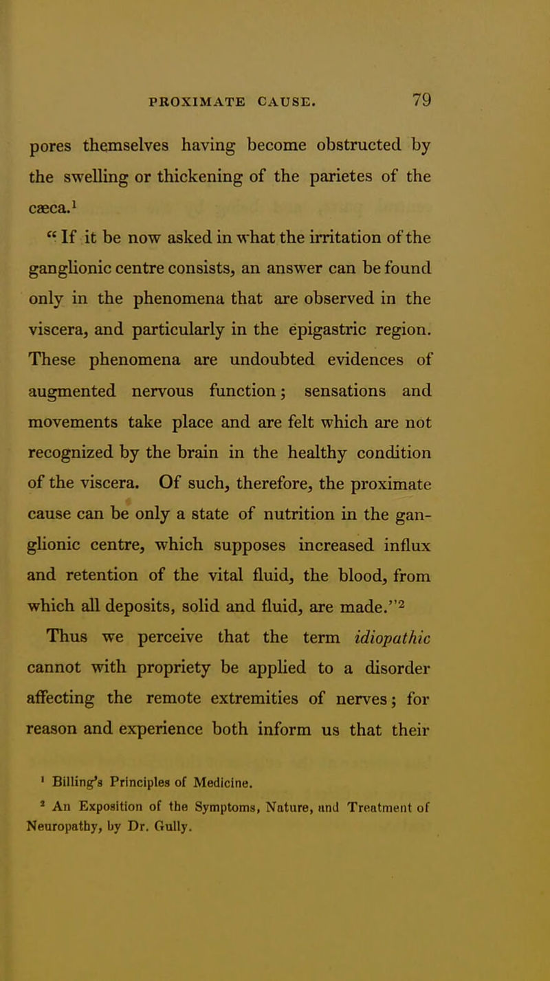 pores themselves having become obstructed by the swelling or thickening of the parietes of the caeca. 1  If it be now asked in what the irritation of the ganglionic centre consists, an answer can be found only in the phenomena that are observed in the viscera, and particularly in the epigastric region. These phenomena are undoubted evidences of augmented nervous function; sensations and movements take place and are felt which are not recognized by the brain in the healthy condition of the viscera. Of such, therefore, the proximate cause can be only a state of nutrition in the gan- glionic centre, which supposes increased influx and retention of the vital fluid, the blood, from which all deposits, solid and fluid, are made.^ Thus we perceive that the term idiopathic cannot with propriety be applied to a disorder affecting the remote extremities of nerves; for reason and experience both inform us that their ' Billing's Principles of Medicine. ' An Exposition of the Symptoms, Nature, iind Treatment of Neuropathy, by Dr. Gully.