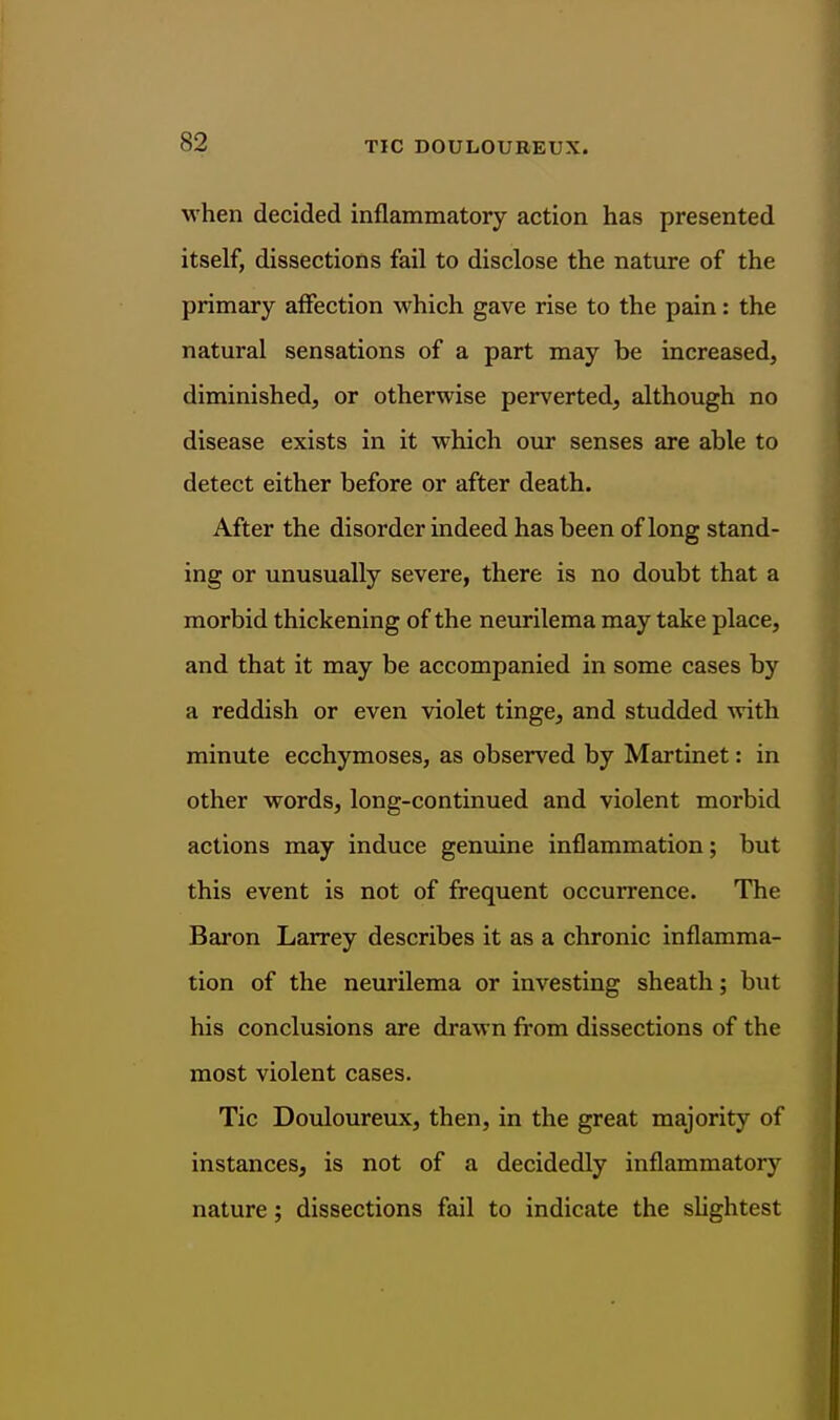 when decided inflammatory action has presented itself, dissections fail to disclose the nature of the primary affection which gave rise to the pain: the natural sensations of a part may be increased, diminished, or otherwise perverted, although no disease exists in it which our senses are able to detect either before or after death. After the disorder indeed has been of long stand- ing or unusually severe, there is no doubt that a morbid thickening of the neurilema may take place, and that it may be accompanied in some cases by a reddish or even violet tinge, and studded with minute ecchymoses, as observed by Martinet: in other words, long-continued and violent morbid actions may induce genuine inflammation; but this event is not of frequent occurrence. The Bai'on Larrey describes it as a chronic inflamma- tion of the neurilema or investing sheath; but his conclusions are drawn from dissections of the most violent cases. Tic Douloureux, then, in the great majority of instances, is not of a decidedly inflammatory nature; dissections fail to indicate the shghtest