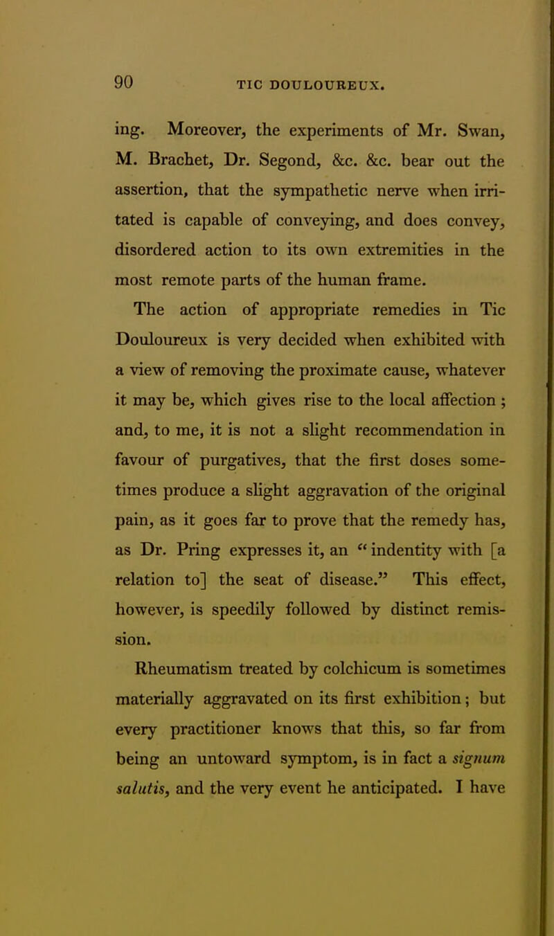 ing. Moreover, the experiments of Mr. Swan, M. Brachet, Dr. Segond, &c. &c. bear out the assertion, that the sympathetic nerve when irri- tated is capable of conveying, and does convey, disordered action to its own extremities in the most remote parts of the human frame. The action of appropriate remedies in Tic Douloureux is very decided when exhibited with a view of removing the proximate cause, whatever it may be, which gives rise to the local affection ; and, to me, it is not a slight recommendation in favour of purgatives, that the first doses some- times produce a shght aggravation of the original pain, as it goes far to prove that the remedy has, as Dr. Pring expresses it, an  indentity with [a relation to] the seat of disease. This effect, however, is speedily followed by distinct remis- sion. Rheumatism treated by colchicum is sometimes materially aggravated on its first exhibition; but every practitioner knows that this, so far from being an untoward symptom, is in fact a signum salutis, and the very event he anticipated. I have