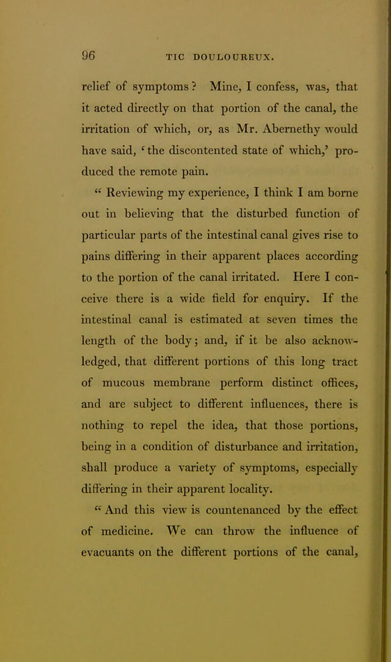 relief of symptoms ? Mine, I confess, was, that it acted directly on that portion of the canal, the irritation of which, or, as Mr. Abemethy would have said, * the discontented state of which,^ pro- duced the remote pain.  Reviewing my experience, I think I am borne out in believing that the disturbed function of particular parts of the intestinal canal gives rise to pains differing in their apparent places according to the portion of the canal irritated. Here I con- ceive there is a wide field for enquiry. If the intestinal canal is estimated at seven times the length of the body; and, if it be also acknow- ledged, that different portions of this long tract of mucous membrane perform distinct offices, and are subject to different influences, there is nothing to repel the idea, that those portions, being in a condition of disturbance and irritation, shall produce a variety of symptoms, especiallj'^ differing in their apparent locality.  And this view is countenanced by the effect of medicine. We can throw the influence of evacuants on the different portions of the canal.