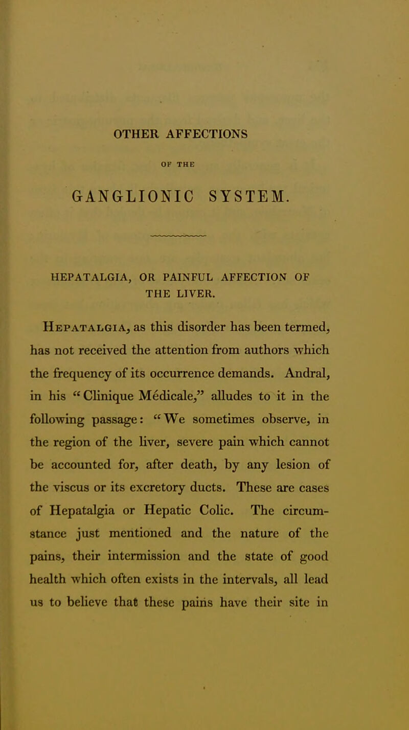 OTHER AFFECTIONS OF THE GANGLIONIC SYSTEM. HEPATALGIA, OR PAINFUL AFFECTION OF THE LIVER. Hepatalgia, as this disorder has been termed, has not received the attention from authors which the frequency of its occurrence demands. Andral, in his  Clinique Medicale, alludes to it in the following passage:  We sometimes observe, in the region of the liver, severe pain which cannot be accounted for, after death, by any lesion of the viscus or its excretory ducts. These are cases of Hepatalgia or Hepatic Colic. The circum- stance just mentioned and the nature of the pains, their intermission and the state of good health which often exists in the intervals, all lead us to believe that these pains have their site in