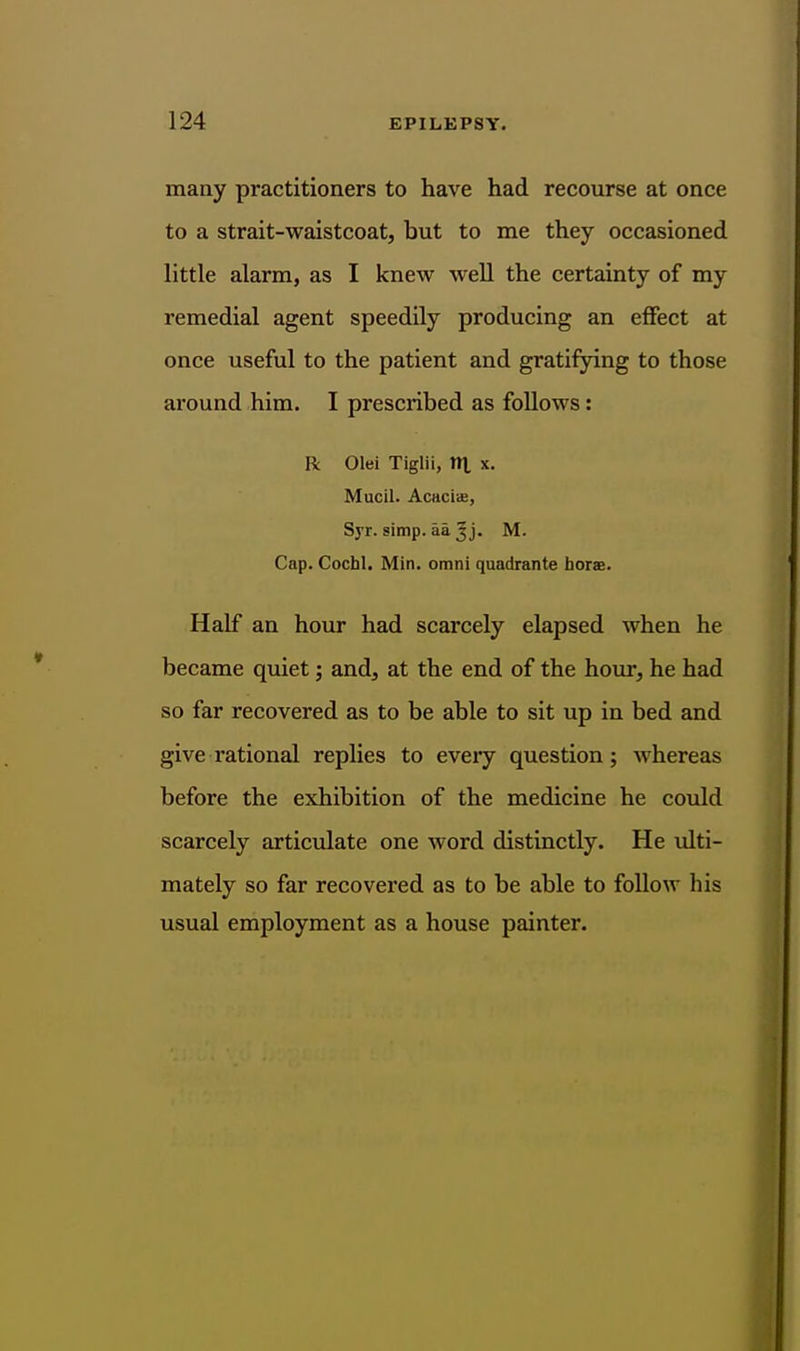 many practitioners to have had recourse at once to a strait-waistcoat, but to me they occasioned little alarm, as I knew well the certainty of my remedial agent speedily producing an effect at once useful to the patient and gratifying to those around him. I prescribed as follows: R Olei Tiglii, It], x. Mucil. Acaciae, Syr. simp. aajj. M. Cap. Cochl. Min. omni quadrante horae. Half an hour had scarcely elapsed when he became quiet; and, at the end of the hour, he had so far recovered as to be able to sit up in bed and give rational replies to eveiy question; whereas before the exhibition of the medicine he could scarcely artictdate one word distinctly. He ulti- mately so far recovered as to be able to follow his usual employment as a house painter.