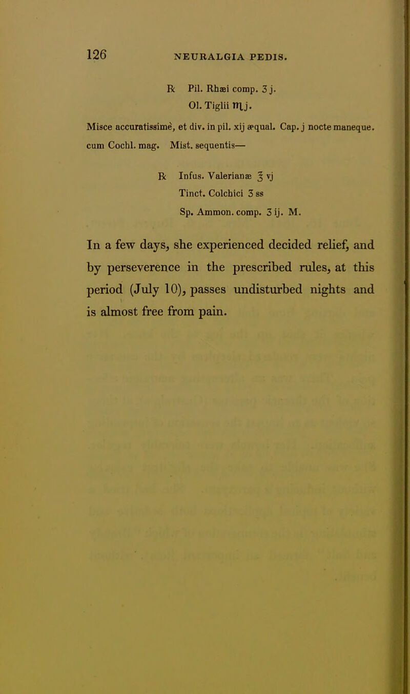 R Pil. Rhaei comp. 3 j. 01. Tiglii Tn,j. Misce accuratissime, et div. in pil. xij a>qual. Cap. j nocte maneque. cum Cochl. mag. Mist, sequentis— R Infus. Valerianae 3 vj Tinct. Colchici 3 ss Sp. Ammon. comp. 3 ij. M. In a few days, she experienced decided relief, and by perseverence in the prescribed rules, at this period (July 10), passes undisturbed nights and is almost free from pain.