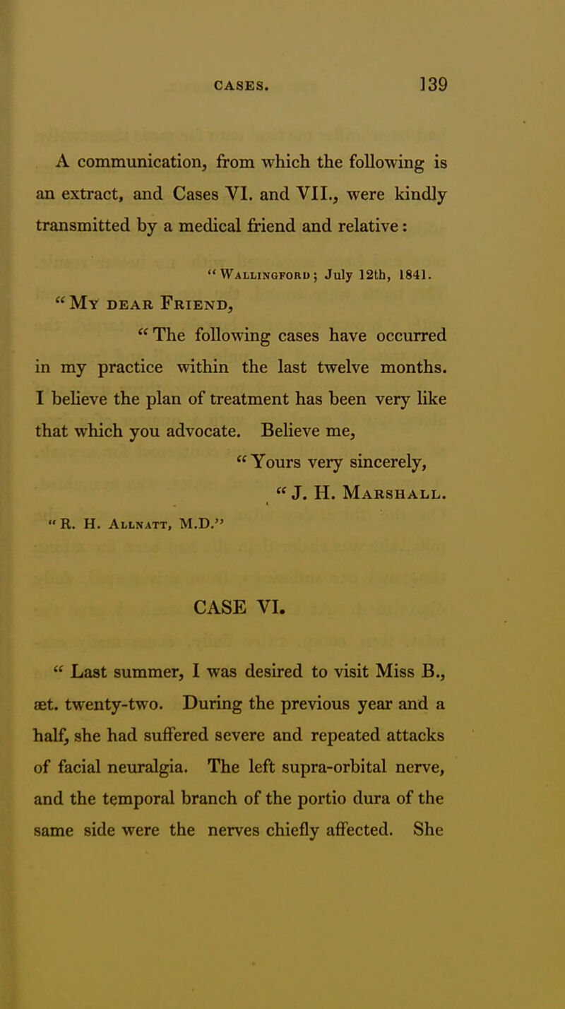 A communication, from which the following is an extract, and Cases VI. and VII., were kindly transmitted by a medical friend and relative:  Wallingforu ; July 12th, 1841.  My dear Friend, The following cases have occurred in my practice within the last twelve months. I believe the plan of treatment has been very like that which you advocate. BeUeve me,  Yours very sincerely, J. H. Marshall. R. H. Allnatt, M.D. CASE VI.  Last summer, I was desired to visit Miss B., set. twenty-two. During the previous year and a half, she had suffered severe and repeated attacks of facial neuralgia. The left supra-orbital nerve, and the temporal branch of the portio dura of the same side were the nerves chiefly affected. She