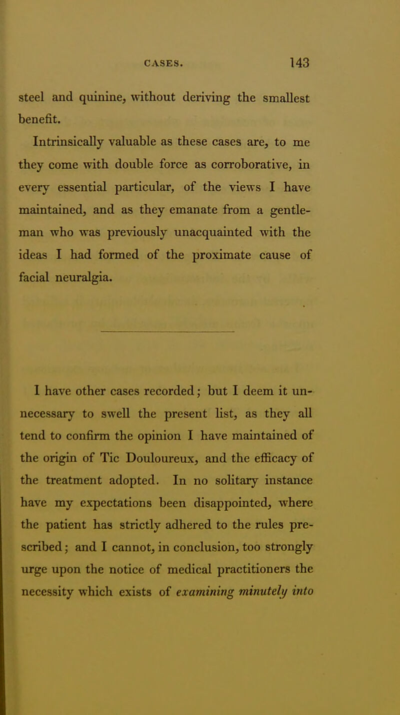 steel and quinine, without deriving the smallest benefit. Intrinsically valuable as these cases are, to me they come with double force as corroborative, in every essential particular, of the views I have maintained, and as they emanate from a gentle- man who was previously unacquainted with the ideas I had fonned of the proximate cause of facial neuralgia. I have other cases recorded; but I deem it un- necessary to swell the present list, as they all tend to confirm the opinion I have maintained of the origin of Tic Douloureux, and the efficacy of the treatment adopted. In no solitary instance have my expectations been disappointed, where the patient has strictly adhered to the rules pre- scribed ; and I cannot, in conclusion, too strongly urge upon the notice of medical practitioners the necessity which exists of examining minutelij into