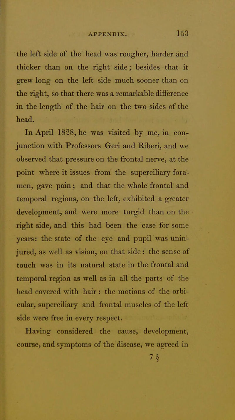 the left side of the head was rougher, harder and thicker than on the right side; besides that it grew long on the left side much sooner than on the right, so that there was a remarkable difference in the length of the hair on the two sides of the head. In April 1828, he was visited by .me, in con- junction with Professors Geri and Riberi, and we observed that pressure on the frontal nerve, at the point where it issues from the supercihary fora- men, gave pain; and that the whole frontal and temporal regions, on the left, exhibited a greater development, and were more turgid than on the right side, and this had been the case for some years: the state of the eye and pupil was unin- jured, as well as vision, on that side: the sense of touch was in its natural state in the frontal and temporal region as well as in all the parts of the head covered with hair: the motions of the orbi- cular, superciliary and frontal muscles of the left side were free in every respect. Having considered the cause, development, course, and symptoms of the disease, we agreed in 7§