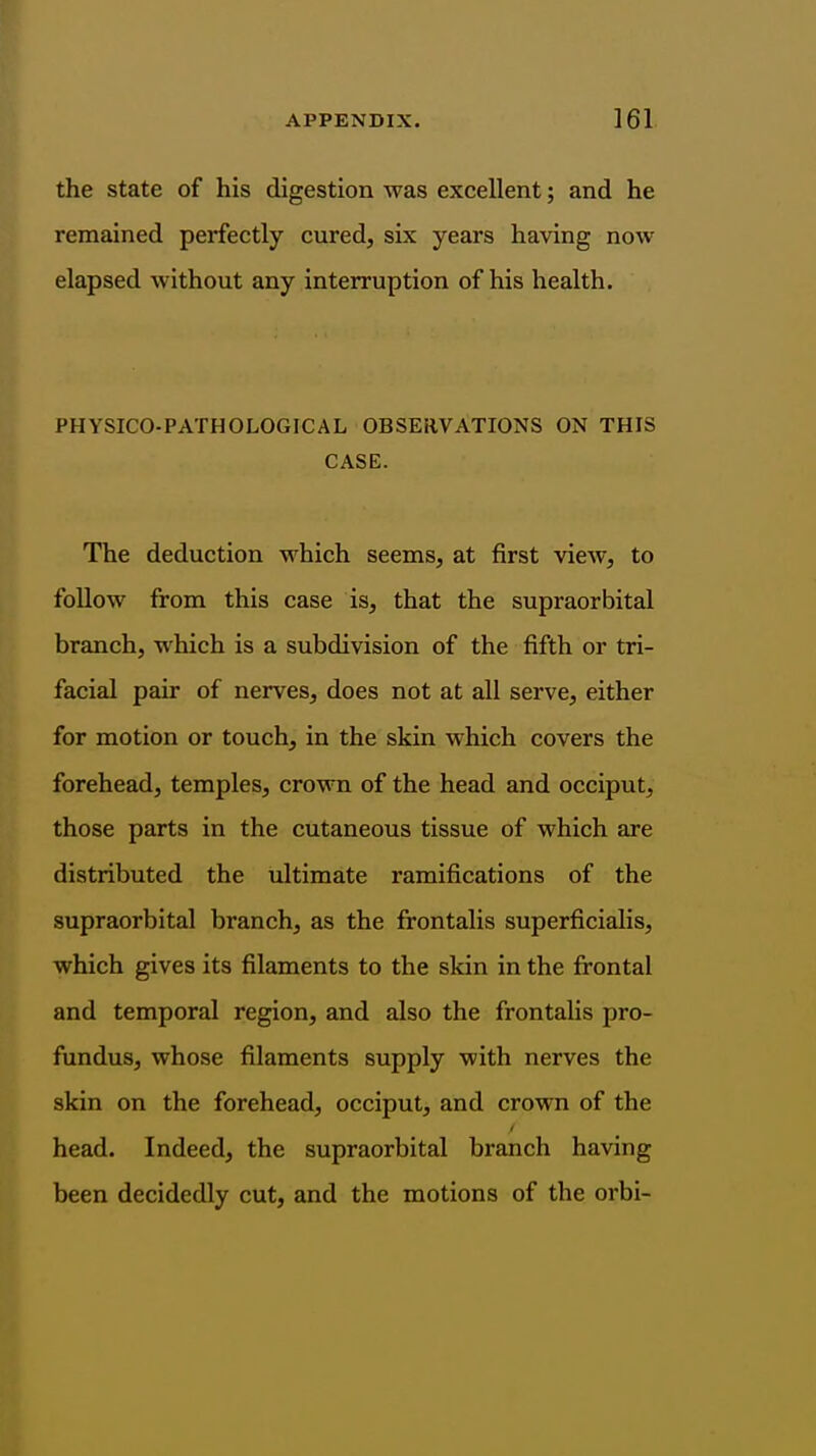 the state of his digestion was excellent; and he remained perfectly cured, six years having now elapsed without any interruption of his health. PHYSICO-PATHOLOGICAL OBSERVATIONS ON THIS CASE. The deduction which seems, at first view, to follow from this case is, that the supraorbital branch, which is a subdivision of the fifth or tri- facial pair of nerves, does not at all serve, either for motion or touch, in the skin which covers the forehead, temples, crown of the head and occiput, those parts in the cutaneous tissue of which are distributed the ultimate ramifications of the supraorbital branch, as the frontalis superficialis, which gives its filaments to the skin in the frontal and temporal region, and also the frontalis pro- fundus, whose filaments supply with nerves the skin on the forehead, occiput, and crown of the head. Indeed, the supraorbital branch having been decidedly cut, and the motions of the orbi-