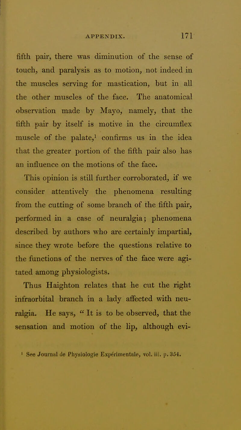 fifth pair, there was diminution of the sense of touch, and paralysis as to motion, not indeed in the muscles serving for mastication, but in all the other muscles of the face. The anatomical observation made by Mayo, namely, that the fifth pau* by itself is motive in the circumflex muscle of the palate,^ confirms us in the idea that the greater portion of the fifth pair also has an influence on the motions of the face. This opinion is still further corroborated, if we consider attentively the phenomena resulting from the cutting of some branch of the fifth paii', performed in a case of neuralgia; phenomena described by authors who are certainly impartial, since they wrote before the questions relative to the functions of the nerves of the face were agi- tated among physiologists. Thus Haighton relates that he cut the right infraorbital branch in a lady afiected with neu- ralgia. He says,  It is to be observed, that the sensation and motion of the lip, although evi- ' See Journul de Physiologie Experimentale, vol. iii. p. 354.