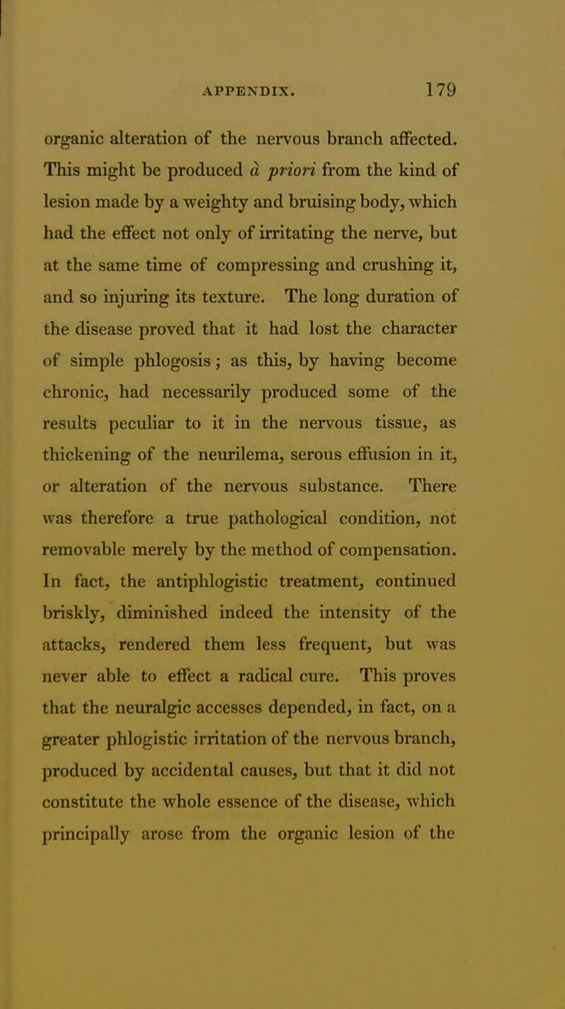 organic alteration of the nervous branch affected. This might be produced d priori from the kind of lesion made by a weighty and bruising body, which had the eflfect not only of irritating the nerve, but at the same time of compressing and crushing it, and so injuring its texture. The long duration of the disease proved that it had lost the character of simple phlogosis; as this, by having become chronic, had necessarily produced some of the results peculiar to it in the nervous tissue, as thickening of the neurilema, serous eSusion in it, or alteration of the ner\'ous substance. There was therefore a true pathological condition, not removable merely by the method of compensation. In fact, the antiphlogistic treatment, continued briskly, diminished indeed the intensity of the attacks, rendered them less frequent, but was never able to effect a radical cure. This proves that the neuralgic accesses depended, in fact, on a greater phlogistic irritation of the nervous branch, produced by accidental causes, but that it did not constitute the whole essence of the disease, which principally arose from the organic lesion of the