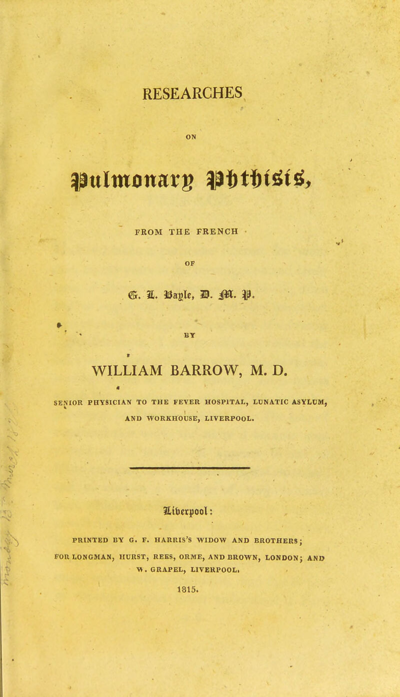 RESEARCHES ON FROM THE FRENCH OF ffi. a. tragic, m. 0L- ' ' BY t WILLIAM BARROW, M. D. t SENIOR PHYSICIAN TO THE FEVER HOSPITAL, LOKATIC ASYI.DSI, AND WORKHOUSE, LIVERPOOL. PRINTED BY G. F. HARRIS'S WIDOW AND BROTHERS; FOR LONGMAN, HURST, REES, ORME, AND BROWN, LONDON^ AND W. GRAPEL, LIVEKPOOLi 1815.