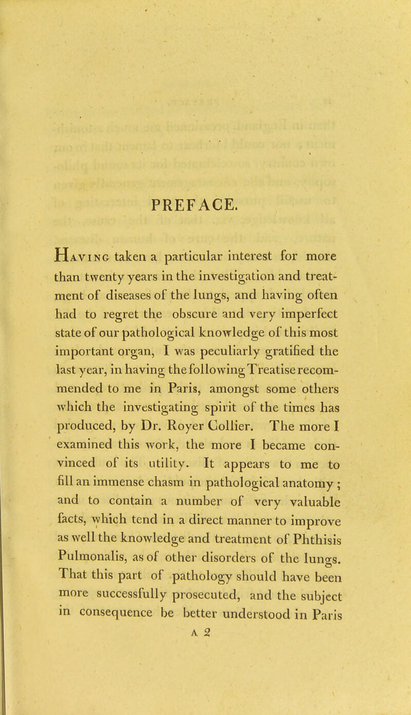 PREFACE. Having taken a particular interest for more than twenty years in the investigation and treat- ment of diseases of the lungs, and having often had to regret the obscure and very imperfect state of our pathological knowledge of this most important organ, I was peculiarly gratified the last year, in having the following Treatise recom- mended to me in Paris, amongst some others which the investigating spirit of the times has produced, by Dr. Royer Collier. The more I examined this work, the more I became con- vinced of its utility. It appears to me to fill an immense chasm in pathological anatomy ; and to contain a number of very valuable facts, which tend in a direct manner to improve as well the knowledge and treatment of Phthisis Pulmonalis, as of other disorders of the luno-s. That this part of pathology should have been more successfully prosecuted, and the subject in consequence be better understood in Paris A 2