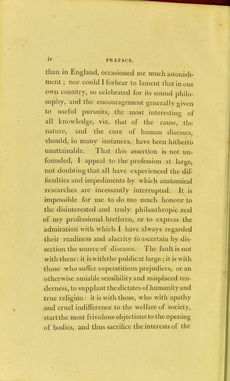 than in England, occasioned me much astonish- ment ; nor could 1 forbear to lament that in our own country, so celebrated for its sound philo- sophy, and the encouragement generally given to useful pursuits, the most interesting of all knowledge, viz. that of the cause, the nature, and the cure of human diseases, should, in many instances, have been hitherto unattainable. That this assertion is not un- founded, I appeal to the profession at large, not doubting that all have experienced the dif- ficulties and impediments by which anatomical researches are incessantly interrupted. It is impossible for me to do too much honour to the disinterested and truly philanthropic zeal of my professional brethren, or to express the admiration with which 1 have always regarded their readiness and alacrity to ascertain by dis- section the source of diseases. The fault is not with them : it is withthe publicat large ; it is with those who suffer superstitious prejudices, or an otherwise amiable sensibility and misplaced ten- derness, to supplant the dictates of humanity and true religion: it is with those, who with apathy and cruel indifference to the welf:ire of society, start the most frivolous objections to the opening of bodies, and thus sacrifice the interests of the