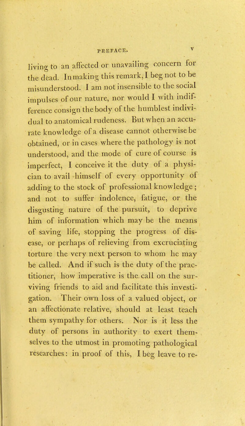 living to an afFected or unavailing concern for the dead. In making this remark, I beg not to be misunderstood. 1 am not insensible to the social impulses of our nature, nor would I with indif- ference consign the body of the humblest indivi- dual to anatomical rudeness. But when an accu- rate knowledge of a disease cannot otherwise be obtained, or in cases where the pathology is not understood, and the mode of cure of course is imperfect, I conceive it the duty of a physi- cian to avail himself of every opportunity of adding to the stock of professional knowledge ; and not to suffer indolence, fatigue, or the disgusting nature of the pursuit, to deprive him of information which may be the means of saving life, stopping the progress of dis- ease, or perhaps of relieving from excruciating torture the very next person to whom he may be called. And if such is the duty of the prac- titioner, how imperative is the. call on the sur- viving friends to aid and facilitate this investi- gation. Their own loss of a valued object, or an affectionate relative, should at least teach them sympathy for others. Nor is it less the duty of persons in authority to exert them- selves to the utmost in promoting pathological